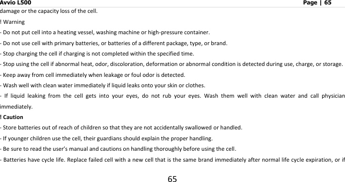 Avvio L500                         Page | 65 65 damage or the capacity loss of the cell. ! Warning - Do not put cell into a heating vessel, washing machine or high-pressure container. - Do not use cell with primary batteries, or batteries of a different package, type, or brand. - Stop charging the cell if charging is not completed within the specified time. - Stop using the cell if abnormal heat, odor, discoloration, deformation or abnormal condition is detected during use, charge, or storage. - Keep away from cell immediately when leakage or foul odor is detected. - Wash well with clean water immediately if liquid leaks onto your skin or clothes. -  If  liquid  leaking  from  the  cell  gets  into  your  eyes,  do  not  rub  your  eyes.  Wash  them  well  with  clean  water  and  call  physician immediately. ! Caution - Store batteries out of reach of children so that they are not accidentally swallowed or handled. - If younger children use the cell, their guardians should explain the proper handling. - Be sure to read the user’s manual and cautions on handling thoroughly before using the cell. - Batteries have cycle life. Replace failed cell with a new cell that is the same brand immediately after normal life cycle expiration, or if 