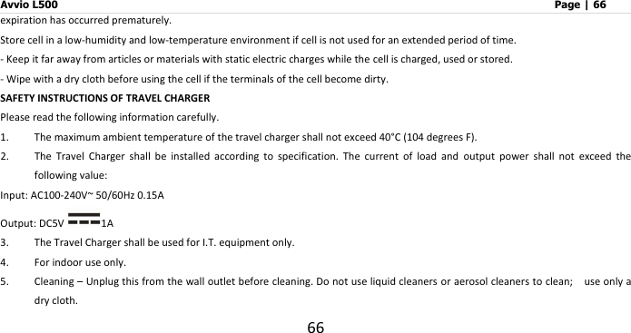 Avvio L500                         Page | 66 66 expiration has occurred prematurely. Store cell in a low-humidity and low-temperature environment if cell is not used for an extended period of time.   - Keep it far away from articles or materials with static electric charges while the cell is charged, used or stored. - Wipe with a dry cloth before using the cell if the terminals of the cell become dirty. SAFETY INSTRUCTIONS OF TRAVEL CHARGER Please read the following information carefully. 1. The maximum ambient temperature of the travel charger shall not exceed 40°C  (104 degrees F).   2. The  Travel  Charger  shall  be  installed  according  to  specification.  The  current  of  load  and  output  power  shall  not  exceed  the following value:                             Input: AC100-240V~ 50/60Hz 0.15A                                                  Output: DC5V 1A 3. The Travel Charger shall be used for I.T. equipment only. 4. For indoor use only. 5. Cleaning – Unplug this from the wall outlet before cleaning. Do not use liquid cleaners or aerosol cleaners to clean;    use only a dry cloth. 