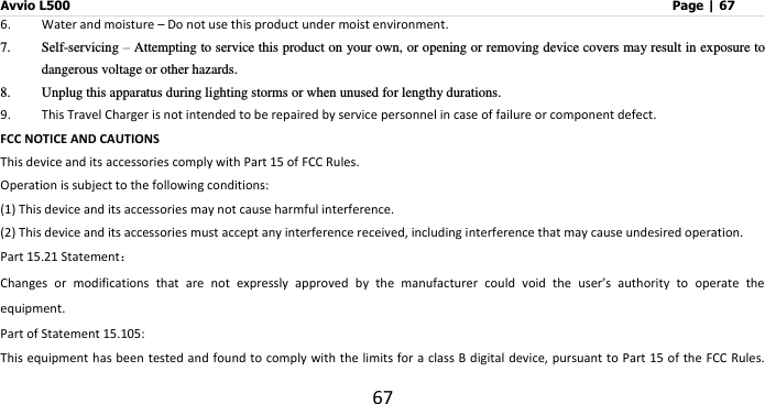 Avvio L500                         Page | 67 67 6. Water and moisture – Do not use this product under moist environment. 7.    Self-servicing – Attempting to service this product on your own, or opening or removing device covers may result in exposure to dangerous voltage or other hazards. 8.    Unplug this apparatus during lighting storms or when unused for lengthy durations. 9. This Travel Charger is not intended to be repaired by service personnel in case of failure or component defect. FCC NOTICE AND CAUTIONS This device and its accessories comply with Part 15 of FCC Rules. Operation is subject to the following conditions: (1) This device and its accessories may not cause harmful interference.   (2) This device and its accessories must accept any interference received, including interference that may cause undesired operation.   Part 15.21 Statement： Changes  or  modifications  that  are  not  expressly  approved  by  the  manufacturer  could  void  the  user’s  authority  to  operate  the equipment.   Part of Statement 15.105:   This equipment has been tested and found to comply with the limits for a class B digital device, pursuant to Part 15 of the FCC Rules. 