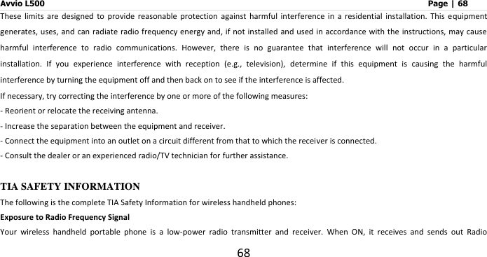 Avvio L500                         Page | 68 68 These  limits  are  designed  to  provide  reasonable  protection  against  harmful  interference  in  a  residential  installation.  This  equipment generates, uses,  and can radiate radio frequency energy and,  if not  installed and used in accordance with the  instructions, may cause harmful  interference  to  radio  communications.  However,  there  is  no  guarantee  that  interference  will  not  occur  in  a  particular installation.  If  you  experience  interference  with  reception  (e.g.,  television),  determine  if  this  equipment  is  causing  the  harmful interference by turning the equipment off and then back on to see if the interference is affected.   If necessary, try correcting the interference by one or more of the following measures: - Reorient or relocate the receiving antenna. - Increase the separation between the equipment and receiver. - Connect the equipment into an outlet on a circuit different from that to which the receiver is connected. - Consult the dealer or an experienced radio/TV technician for further assistance.  TIA SAFETY INFORMATION The following is the complete TIA Safety Information for wireless handheld phones: Exposure to Radio Frequency Signal Your  wireless  handheld  portable  phone  is  a  low-power  radio  transmitter  and  receiver.  When  ON,  it  receives  and  sends  out  Radio 