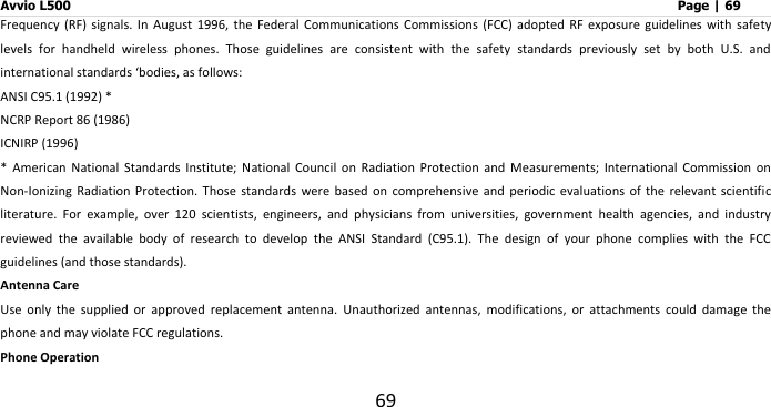 Avvio L500                         Page | 69 69 Frequency  (RF)  signals.  In  August  1996,  the  Federal  Communications  Commissions (FCC) adopted RF exposure guidelines with safety levels  for  handheld  wireless  phones.  Those  guidelines  are  consistent  with  the  safety  standards  previously  set  by  both  U.S.  and international standards ‘bodies, as follows:   ANSI C95.1 (1992) * NCRP Report 86 (1986) ICNIRP (1996) *  American  National  Standards  Institute;  National  Council  on  Radiation  Protection  and  Measurements;  International  Commission  on Non-Ionizing  Radiation Protection. Those standards  were based on comprehensive and periodic  evaluations of the relevant scientific literature.  For  example,  over  120  scientists,  engineers,  and  physicians  from  universities,  government  health  agencies,  and  industry reviewed  the  available  body  of  research  to  develop  the  ANSI  Standard  (C95.1).  The  design  of  your  phone  complies  with  the  FCC guidelines (and those standards). Antenna Care Use  only  the  supplied  or  approved  replacement  antenna.  Unauthorized  antennas,  modifications,  or  attachments  could  damage  the phone and may violate FCC regulations. Phone Operation 