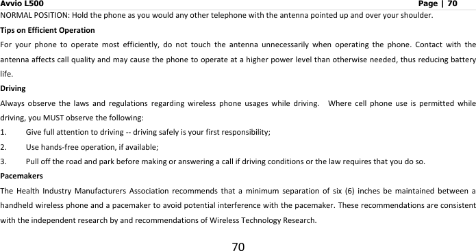 Avvio L500                         Page | 70 70 NORMAL POSITION: Hold the phone as you would any other telephone with the antenna pointed up and over your shoulder. Tips on Efficient Operation For  your  phone  to  operate  most  efficiently,  do  not  touch  the  antenna  unnecessarily  when  operating  the  phone.  Contact  with  the antenna affects call quality and may cause the phone to operate at a higher power level than otherwise needed, thus reducing battery life.   Driving Always  observe  the  laws  and  regulations  regarding  wireless  phone  usages  while  driving.    Where  cell  phone  use  is  permitted  while driving, you MUST observe the following: 1. Give full attention to driving -- driving safely is your first responsibility; 2. Use hands-free operation, if available; 3. Pull off the road and park before making or answering a call if driving conditions or the law requires that you do so. Pacemakers The  Health  Industry  Manufacturers  Association  recommends  that  a  minimum  separation  of  six  (6)  inches  be  maintained  between  a handheld wireless phone and a pacemaker to avoid potential interference with the pacemaker. These recommendations are consistent with the independent research by and recommendations of Wireless Technology Research. 