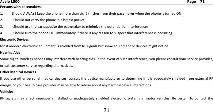 Avvio L500                         Page | 71 71 Persons with pacemakers: 1. Should ALWAYS keep the phone more than six (6) inches from their pacemaker when the phone is turned ON; 2.   Should not carry the phone in a breast pocket; 3.   Should use the ear opposite the pacemaker to minimize the potential for interference; 4.   Should turn the phone OFF immediately if there is any reason to suspect that interference is occurring. Electronic Devices Most modern electronic equipment is shielded from RF signals but some equipment or devices might not be. Hearing Aids Some digital wireless phones may interfere with hearing aids. In the event of such interference, you please consult your service provider, or call customer service regarding alternatives. Other Medical Devices If you use other personal medical devices, consult the  device manufacturer  to determine if it  is adequately  shielded from  external RF energy, or your health care provider may be able to advise about any harmful device interactions.   Vehicles RF  signals  may  affect  improperly  installed  or  inadequately  shielded  electronic  systems  in  motor  vehicles.  Be  certain  to  contact  the 