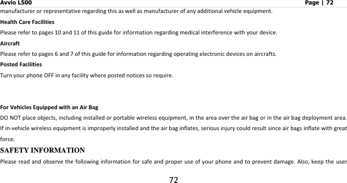 Avvio L500                         Page | 72 72 manufacturer or representative regarding this as well as manufacturer of any additional vehicle equipment.     Health Care Facilities Please refer to pages 10 and 11 of this guide for information regarding medical interference with your device.     Aircraft Please refer to pages 6 and 7 of this guide for information regarding operating electronic devices on aircrafts.   Posted Facilities Turn your phone OFF in any facility where posted notices so require.     For Vehicles Equipped with an Air Bag DO NOT place objects, including installed or portable wireless equipment, in the area over the air bag or in the air bag deployment area. If in-vehicle wireless equipment is improperly installed and the air bag inflates, serious injury could result since air bags inflate with great force.   SAFETY INFORMATION   Please read and observe the following information for safe and proper use of your phone and to prevent damage. Also, keep the user 