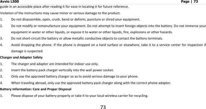 Avvio L500                         Page | 73 73 guide in an accessible place after reading it for ease in locating it for future reference. Violation of the instructions may cause minor or serious damage to the product. 1. Do not disassemble, open, crush, bend or deform, puncture or shred your equipment. 2. Do not modify or remanufacture your equipment. Do not attempt to insert foreign objects into the battery. Do not immerse your equipment in water or other liquids, or expose it to water or other liquids, fire, explosions or other hazards. 3. Do not short-circuit the battery or allow metallic conductive objects to contact the battery terminals. 4. Avoid dropping the phone.  If the phone is dropped on a hard  surface or elsewhere, take it to a service center for inspection if damage is suspected.   Charger and Adapter Safety 1. The charger and adapter are intended for indoor use only. 2. Insert the battery pack charger vertically into the wall power socket. 3. Only use the approved battery charger so as to avoid serious damage to your phone. 4. When traveling abroad, only use the approved battery pack charger along with the correct phone adapter. Battery Information: Care and Proper Disposal 1. Please dispose of your battery properly or take it to your local wireless carrier for recycling. 