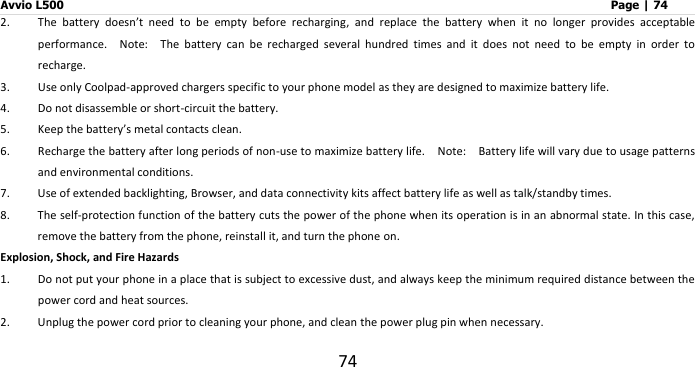 Avvio L500                         Page | 74 74 2. The  battery  doesn’t  need  to  be  empty  before  recharging,  and  replace  the  battery  when  it  no  longer  provides  acceptable performance.  Note:    The  battery  can  be  recharged  several  hundred  times  and  it  does  not  need  to  be  empty  in  order  to recharge. 3. Use only Coolpad-approved chargers specific to your phone model as they are designed to maximize battery life. 4. Do not disassemble or short-circuit the battery. 5. Keep the battery’s metal contacts clean. 6. Recharge the battery after long periods of non-use to maximize battery life.  Note:    Battery life will vary due to usage patterns and environmental conditions. 7. Use of extended backlighting, Browser, and data connectivity kits affect battery life as well as talk/standby times. 8. The self-protection function of the battery cuts the power of the phone when its operation is in an abnormal state. In this case, remove the battery from the phone, reinstall it, and turn the phone on. Explosion, Shock, and Fire Hazards 1. Do not put your phone in a place that is subject to excessive dust, and always keep the minimum required distance between the power cord and heat sources. 2. Unplug the power cord prior to cleaning your phone, and clean the power plug pin when necessary. 