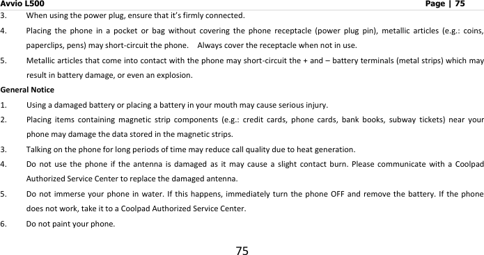 Avvio L500                         Page | 75 75 3. When using the power plug, ensure that it’s firmly connected.   4. Placing  the  phone  in  a  pocket  or  bag  without  covering  the  phone  receptacle  (power  plug  pin),  metallic  articles  (e.g.:  coins, paperclips, pens) may short-circuit the phone.    Always cover the receptacle when not in use. 5. Metallic articles that come into contact with the phone may short-circuit the + and – battery terminals (metal strips) which may result in battery damage, or even an explosion. General Notice 1. Using a damaged battery or placing a battery in your mouth may cause serious injury. 2. Placing  items  containing  magnetic  strip  components  (e.g.:  credit  cards,  phone  cards,  bank  books,  subway  tickets)  near  your phone may damage the data stored in the magnetic strips. 3. Talking on the phone for long periods of time may reduce call quality due to heat generation. 4. Do  not  use  the  phone  if  the  antenna  is  damaged  as  it  may  cause  a  slight  contact  burn.  Please  communicate  with  a  Coolpad Authorized Service Center to replace the damaged antenna. 5. Do not immerse  your phone in  water. If this  happens, immediately turn the phone OFF and  remove the battery.  If the phone does not work, take it to a Coolpad Authorized Service Center. 6. Do not paint your phone. 