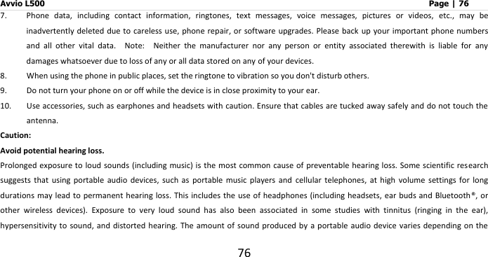 Avvio L500                         Page | 76 76 7. Phone  data,  including  contact  information,  ringtones,  text  messages,  voice  messages,  pictures  or  videos,  etc.,  may  be inadvertently deleted due to careless use,  phone repair, or software upgrades. Please back up your important phone numbers and  all  other  vital  data.    Note:    Neither  the  manufacturer  nor  any  person  or  entity  associated  therewith  is  liable  for  any damages whatsoever due to loss of any or all data stored on any of your devices. 8. When using the phone in public places, set the ringtone to vibration so you don&apos;t disturb others. 9. Do not turn your phone on or off while the device is in close proximity to your ear. 10. Use accessories, such as earphones and headsets with caution. Ensure that cables are tucked away safely and do not touch the antenna.   Caution:   Avoid potential hearing loss. Prolonged exposure to  loud sounds (including music) is the most common cause of preventable hearing loss.  Some scientific  research suggests  that  using  portable  audio  devices,  such  as  portable  music  players  and  cellular  telephones,  at  high  volume  settings  for  long durations may lead to permanent hearing loss. This includes  the use of headphones (including headsets, ear buds and Bluetooth®,  or other  wireless  devices).  Exposure  to  very  loud  sound  has  also  been  associated  in  some  studies  with  tinnitus  (ringing  in  the  ear), hypersensitivity to sound,  and distorted hearing.  The amount of sound produced by  a portable audio  device varies depending on  the 