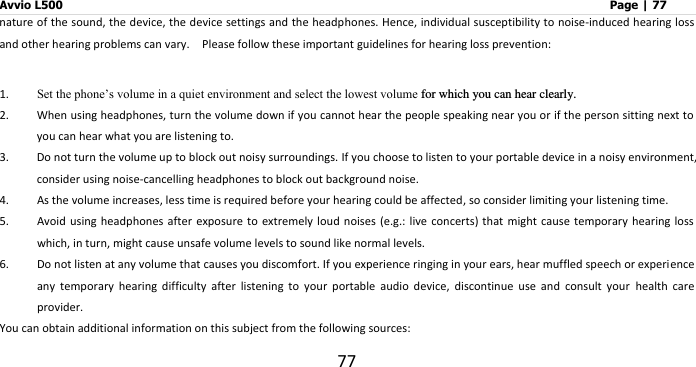 Avvio L500                         Page | 77 77 nature of the sound, the device, the device settings and the headphones. Hence, individual susceptibility to noise-induced hearing loss and other hearing problems can vary.    Please follow these important guidelines for hearing loss prevention:     1. Set the phone’s volume in a quiet environment and select the lowest volume for which you can hear clearly. 2. When using headphones, turn the volume down if you cannot hear the people speaking near you or if the person sitting next to you can hear what you are listening to. 3. Do not turn the volume up to block out noisy surroundings. If you choose to listen to your portable device in a noisy environment, consider using noise-cancelling headphones to block out background noise. 4. As the volume increases, less time is required before your hearing could be affected, so consider limiting your listening time. 5. Avoid using headphones  after exposure to extremely loud  noises (e.g.: live  concerts) that might cause  temporary hearing loss which, in turn, might cause unsafe volume levels to sound like normal levels.   6. Do not listen at any volume that causes you discomfort. If you experience ringing in your ears, hear muffled speech or experience any  temporary  hearing  difficulty  after  listening  to  your  portable  audio  device,  discontinue  use  and  consult  your  health  care provider. You can obtain additional information on this subject from the following sources: 