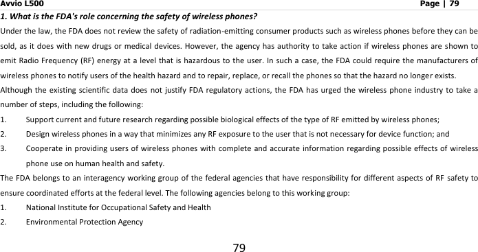 Avvio L500                         Page | 79 79 1. What is the FDA&apos;s role concerning the safety of wireless phones? Under the law, the FDA does not review the safety of radiation-emitting consumer products such as wireless phones before they can be sold, as it does with new drugs or medical devices. However, the agency has authority to take action if  wireless phones are shown to emit Radio  Frequency (RF) energy at a level  that is hazardous to the user. In such a  case, the FDA could require the manufacturers of wireless phones to notify users of the health hazard and to repair, replace, or recall the phones so that the hazard no longer exists. Although the existing scientific data  does  not justify  FDA regulatory actions, the FDA has  urged the wireless phone industry  to take a number of steps, including the following: 1. Support current and future research regarding possible biological effects of the type of RF emitted by wireless phones; 2. Design wireless phones in a way that minimizes any RF exposure to the user that is not necessary for device function; and 3. Cooperate in providing users of wireless phones with complete  and accurate information regarding possible effects of wireless phone use on human health and safety. The FDA belongs to an interagency working group of the federal agencies that have responsibility for different aspects of RF  safety to ensure coordinated efforts at the federal level. The following agencies belong to this working group: 1. National Institute for Occupational Safety and Health 2. Environmental Protection Agency 