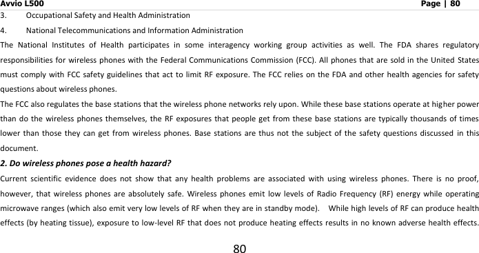 Avvio L500                         Page | 80 80 3. Occupational Safety and Health Administration 4. National Telecommunications and Information Administration The  National  Institutes  of  Health  participates  in  some  interagency  working  group  activities  as  well.  The  FDA  shares  regulatory responsibilities for  wireless phones  with the Federal Communications Commission (FCC). All  phones that are sold in the United  States must comply with FCC safety  guidelines that  act to limit  RF exposure.  The FCC relies on the FDA and  other health  agencies for safety questions about wireless phones. The FCC also regulates the base stations that the wireless phone networks rely upon. While these base stations operate at higher power than do the wireless phones  themselves, the RF exposures that  people get from these  base stations are  typically thousands of times lower  than those they can  get  from wireless phones. Base  stations  are thus not the  subject  of the safety questions discussed  in  this document. 2. Do wireless phones pose a health hazard? Current  scientific  evidence  does  not  show  that  any  health  problems  are  associated  with  using  wireless  phones.  There  is  no  proof, however,  that  wireless  phones  are  absolutely  safe.  Wireless  phones  emit  low  levels  of  Radio Frequency  (RF)  energy  while  operating microwave ranges (which also emit very low levels of RF when they are in standby mode).    While high levels of RF can produce health effects (by heating tissue), exposure to low-level RF that does not produce heating effects results in no known adverse health effects. 