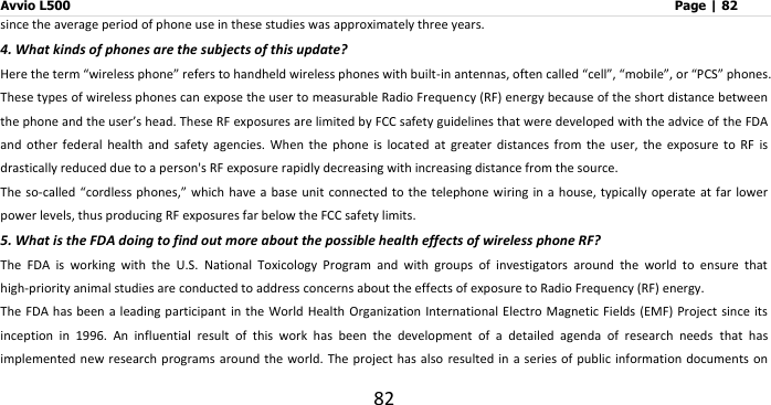 Avvio L500                         Page | 82 82 since the average period of phone use in these studies was approximately three years. 4. What kinds of phones are the subjects of this update? Here the term “wireless phone” refers to handheld wireless phones with built-in antennas, often called “cell”, “mobile”, or “PCS” phones. These types of wireless phones can expose the user to measurable Radio Frequency (RF) energy because of the short distance between the phone and the user’s head. These RF exposures are limited by FCC safety guidelines that were developed with the advice of the FDA and  other  federal  health  and  safety  agencies.  When  the  phone  is  located  at  greater  distances  from  the  user,  the  exposure  to  RF  is drastically reduced due to a person&apos;s RF exposure rapidly decreasing with increasing distance from the source. The so-called “cordless phones,” which have a base unit  connected to the telephone wiring  in a house,  typically operate at far  lower power levels, thus producing RF exposures far below the FCC safety limits. 5. What is the FDA doing to find out more about the possible health effects of wireless phone RF? The  FDA  is  working  with  the  U.S.  National  Toxicology  Program  and  with  groups  of  investigators  around  the  world  to  ensure  that high-priority animal studies are conducted to address concerns about the effects of exposure to Radio Frequency (RF) energy. The FDA has been a  leading participant  in the World Health Organization International Electro Magnetic Fields (EMF) Project  since its inception  in  1996.  An  influential  result  of  this  work  has  been  the  development  of  a  detailed  agenda  of  research  needs  that  has implemented new research programs around  the world. The project has also  resulted in a series of  public information  documents on 