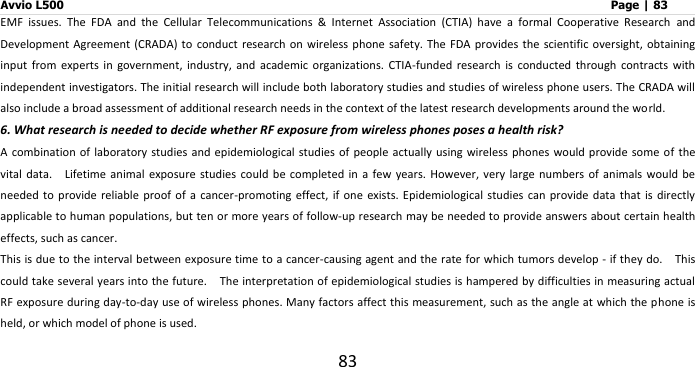 Avvio L500                         Page | 83 83 EMF  issues.  The  FDA  and  the  Cellular  Telecommunications  &amp;  Internet  Association  (CTIA)  have  a  formal  Cooperative  Research  and Development Agreement (CRADA)  to  conduct  research on wireless  phone safety. The FDA  provides the scientific oversight, obtaining input  from  experts  in  government,  industry,  and  academic  organizations.  CTIA-funded  research  is  conducted  through  contracts  with independent investigators. The initial research will include both laboratory studies and studies of wireless phone users. The CRADA will also include a broad assessment of additional research needs in the context of the latest research developments around the world. 6. What research is needed to decide whether RF exposure from wireless phones poses a health risk? A combination of  laboratory studies and epidemiological  studies of people  actually using wireless phones  would provide some of  the vital  data.    Lifetime  animal  exposure studies could be completed  in  a few years. However,  very large numbers of  animals  would  be needed to provide reliable  proof of a cancer-promoting  effect,  if one exists. Epidemiological  studies  can  provide data that is directly applicable to human populations, but ten or more years of follow-up research may be needed to provide answers about certain health effects, such as cancer. This is due to the interval between exposure time to a cancer-causing agent and the rate for which tumors develop - if they do.    This could take several years into the future.    The interpretation of epidemiological studies is hampered by difficulties in measuring actual RF exposure during day-to-day use of wireless phones. Many factors affect this measurement, such as the angle at which the phone is held, or which model of phone is used. 