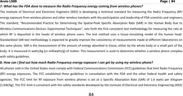 Avvio L500                         Page | 84 84 7. What has the FDA done to measure the Radio Frequency energy coming from wireless phones? The  Institute  of  Electrical  and  Electronic  Engineers  (IEEE)  is  developing  a  technical  standard  for  measuring  the  Radio  Frequency  (RF) energy exposure from wireless phones and other wireless handsets with the participation and leadership of FDA scientists and engineers. The  standard,  “Recommended  Practice  for  Determining  the  Spatial-Peak  Specific  Absorption  Rate  (SAR)  in  the  Human  Body  Due  to Wireless Communications Devices: Experimental Techniques”, sets forth the first consistent test methodology for measuring the rate at which  RF  is  deposited  in  the  heads  of  wireless  phone  users.  The  test  method  uses  a  tissue-simulating  model  of  the  human  head. Standardized SAR test methodology is expected to greatly improve the consistency of measurements made at different laboratories on the same phone. SAR is the measurement of the amount of energy absorbed in tissue, either by the whole body or a small part of the body. It is measured in watts/kg (or milliwatts/g) of matter. This measurement is used to determine whether a wireless phone complies with safety guidelines. 8. How can I find out how much Radio Frequency energy exposure I can get by using my wireless phone? All phones sold in the United States must comply with Federal Communications Commission (FCC) guidelines that limit Radio Frequency (RF)  energy  exposures.  The  FCC  established  these  guidelines  in  consultation  with  the  FDA  and  the  other  federal  health  and  safety agencies.  The  FCC  limit  for  RF  exposure  from  wireless  phones  is  set  at  a  Specific  Absorption  Rate  (SAR)  of  1.6  watts  per  kilogram (1.6W/kg). The FCC limit is consistent with the safety standards developed by the Institute of Electrical and Electronic Engineering (IEEE) 