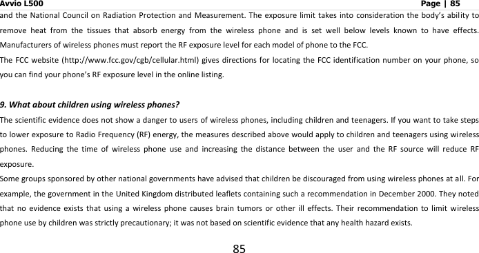 Avvio L500                         Page | 85 85 and the National  Council on  Radiation Protection and Measurement. The exposure  limit takes into consideration the body’s ability to remove  heat  from  the  tissues  that  absorb  energy  from  the  wireless  phone  and  is  set  well  below  levels  known  to  have  effects. Manufacturers of wireless phones must report the RF exposure level for each model of phone to the FCC. The FCC website  (http://www.fcc.gov/cgb/cellular.html) gives directions for locating  the FCC identification number on your  phone, so you can find your phone’s RF exposure level in the online listing.  9. What about children using wireless phones? The scientific evidence does not show a danger to users of wireless phones, including children and teenagers. If you want to take steps to lower exposure to Radio Frequency (RF) energy, the measures described above would apply to children and teenagers using wireless phones.  Reducing  the  time  of  wireless  phone  use  and  increasing  the  distance  between  the  user  and  the  RF  source  will  reduce  RF exposure. Some groups sponsored by other national governments have advised that children be discouraged from using wireless phones at all. For example, the government in the United Kingdom distributed leaflets containing such a recommendation in December 2000. They noted that  no  evidence  exists  that  using  a  wireless  phone  causes  brain  tumors  or  other  ill  effects.  Their  recommendation  to  limit  wireless phone use by children was strictly precautionary; it was not based on scientific evidence that any health hazard exists. 