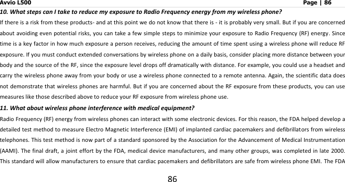 Avvio L500                         Page | 86 86 10. What steps can I take to reduce my exposure to Radio Frequency energy from my wireless phone? If there is a risk from these products- and at this point we do not know that there is - it is probably very small. But if you are concerned about avoiding even potential risks, you can take a few simple steps to minimize your exposure to Radio Frequency (RF) energy. Since time is a key factor in how much exposure a person receives, reducing the amount of time spent using a wireless phone will reduce RF exposure. If you must conduct extended conversations by wireless phone on a daily basis, consider placing more distance between your body and the source of the RF, since the exposure level drops off dramatically with distance. For example, you could use a headset and carry the wireless phone away from your body or use a wireless phone connected to a remote antenna. Again, the scientific data does not demonstrate that wireless phones are harmful.  But if you are concerned about the RF exposure from these products, you  can use measures like those described above to reduce your RF exposure from wireless phone use. 11. What about wireless phone interference with medical equipment? Radio Frequency (RF) energy from wireless phones can interact with some electronic devices. For this reason, the FDA helped develop a detailed test method to measure Electro Magnetic Interference (EMI) of implanted cardiac pacemakers and defibrillators from wireless telephones. This test method is now part of a standard sponsored by the Association for the Advancement of Medical Instrumentation (AAMI). The final  draft, a joint effort by the FDA, medical device manufacturers, and many other groups, was completed in  late 2000. This standard will allow manufacturers to ensure that cardiac pacemakers and defibrillators are safe from wireless phone EMI. The FDA 