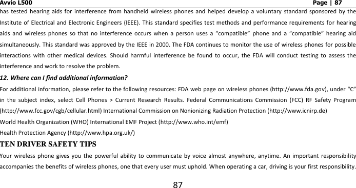 Avvio L500                         Page | 87 87 has  tested  hearing  aids  for  interference  from  handheld  wireless  phones  and  helped  develop  a  voluntary standard sponsored by  the Institute of Electrical and Electronic Engineers (IEEE).  This standard specifies test methods and performance requirements  for hearing aids  and  wireless  phones  so  that  no  interference  occurs  when  a  person  uses  a  “compatible” phone  and  a  “compatible”  hearing  aid simultaneously. This standard was approved by the IEEE in 2000. The FDA continues to monitor the use of wireless phones for possible interactions  with  other  medical  devices.  Should  harmful  interference  be  found  to  occur,  the  FDA  will  conduct  testing  to  assess  the interference and work to resolve the problem. 12. Where can I find additional information? For additional information, please refer to the following resources: FDA web page on wireless phones (http://www.fda.gov), under “C” in  the  subject  index,  select  Cell  Phones  &gt;  Current  Research  Results.  Federal  Communications  Commission  (FCC)  RF  Safety  Program (http://www.fcc.gov/cgb/cellular.html) International Commission on Nonionizing Radiation Protection (http://www.icnirp.de)   World Health Organization (WHO) International EMF Project (http://www.who.int/emf)   Health Protection Agency (http://www.hpa.org.uk/) TEN DRIVER SAFETY TIPS Your  wireless  phone  gives you  the  powerful ability to communicate by voice almost anywhere, anytime.  An  important  responsibility accompanies the benefits of wireless phones, one that every user must uphold. When operating a car, driving is your first responsibility. 