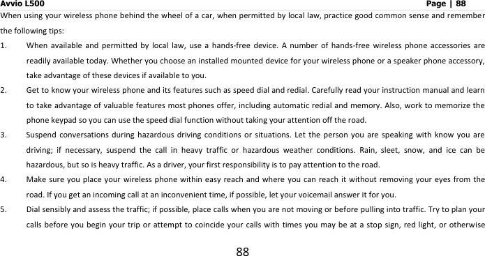 Avvio L500                         Page | 88 88 When using your wireless phone behind the wheel of a car, when permitted by local law, practice good common sense and remember the following tips: 1. When  available  and  permitted  by  local  law,  use  a  hands-free  device.  A  number  of  hands-free  wireless  phone  accessories  are readily available today. Whether you choose an installed mounted device for your wireless phone or a speaker phone accessory, take advantage of these devices if available to you.   2. Get to know your wireless phone and its features such as speed dial and redial. Carefully read your instruction manual and learn to take advantage of valuable features most phones offer, including automatic redial and memory. Also, work to memorize the phone keypad so you can use the speed dial function without taking your attention off the road. 3. Suspend  conversations during hazardous driving  conditions  or situations. Let the person you  are speaking with know you are driving;  if  necessary,  suspend  the  call  in  heavy  traffic  or  hazardous  weather  conditions.  Rain,  sleet,  snow,  and  ice  can  be hazardous, but so is heavy traffic. As a driver, your first responsibility is to pay attention to the road.   4. Make sure you place your wireless phone within easy  reach and  where  you can  reach it  without removing your eyes  from the road. If you get an incoming call at an inconvenient time, if possible, let your voicemail answer it for you. 5. Dial sensibly and assess the traffic; if possible, place calls when you are not moving or before pulling into traffic. Try to plan your calls before you begin  your trip  or attempt to coincide your calls with times you may be at a stop sign, red light, or otherwise 