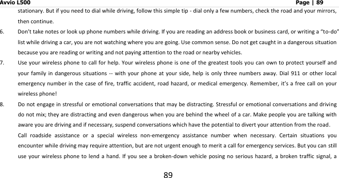 Avvio L500                         Page | 89 89 stationary. But if you need to dial while driving, follow this simple tip - dial only a few numbers, check the road and your mirrors, then continue.   6. Don’t take notes or look up phone numbers while driving. If you are reading an address book or business card, or writing a “to-do” list while driving a car, you are not watching where you are going. Use common sense. Do not get caught in a dangerous situation because you are reading or writing and not paying attention to the road or nearby vehicles. 7. Use your  wireless phone to call for help.  Your wireless phone is one of the greatest tools you can own to protect  yourself and your  family in dangerous situations -- with  your phone at  your  side, help is only  three numbers away.  Dial  911  or other local emergency number in the case of fire,  traffic accident, road hazard, or medical emergency. Remember,  it’s a  free call on your wireless phone!   8. Do not engage in stressful or emotional conversations that may be distracting. Stressful or emotional conversations and driving do not mix; they are distracting and even dangerous when you are behind the wheel of a car. Make people you are talking with aware you are driving and if necessary, suspend conversations which have the potential to divert your attention from the road. Call  roadside  assistance  or  a  special  wireless  non-emergency  assistance  number  when  necessary.  Certain  situations  you encounter while driving may require attention, but are not urgent enough to merit a call for emergency services. But you can still use your wireless phone  to lend a  hand.  If you see  a  broken-down  vehicle posing no  serious  hazard, a broken traffic signal,  a 