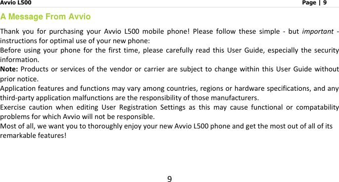 Avvio L500                         Page | 9 9 A Message From Avvio Thank  you  for  purchasing  your  Avvio  L500  mobile  phone!  Please  follow  these  simple  -  but  important  - instructions for optimal use of your new phone:     Before  using  your  phone  for  the  first  time,  please  carefully  read  this  User  Guide,  especially  the  security information.   Note: Products  or  services of  the  vendor or  carrier  are  subject  to  change within this  User Guide without prior notice.   Application features and functions may vary among countries, regions or hardware specifications, and any third-party application malfunctions are the responsibility of those manufacturers. Exercise  caution  when  editing  User  Registration  Settings  as  this  may  cause  functional  or  compatability problems for which Avvio will not be responsible. Most of all, we want you to thoroughly enjoy your new Avvio L500 phone and get the most out of all of its remarkable features!    