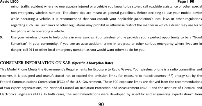 Avvio L500                         Page | 90 90 minor traffic accident where no one appears injured or a vehicle you know to be stolen, call roadside assistance or other special non-emergency  wireless  number.  The  above  tips  are  meant  as  general  guidelines.  Before  deciding  to  use  your  mobile  device while  operating  a  vehicle,  it  is  recommended  that  you  consult  your  applicable  jurisdiction’s  local  laws  or  other  regulations regarding such use. Such laws or other regulations may prohibit or otherwise restrict the manner in which a driver may use his or her phone while operating a vehicle.   9. Use your wireless phone to help others in emergencies. Your wireless phone provides you a perfect opportunity to be a “Good Samaritan”  in  your  community.  If  you  see  an  auto  accident, crime in  progress  or  other  serious  emergency  where  lives  are  in danger, call 911 or other local emergency number, as you would want others to do for you.  CONSUMER INFORMATION ON SAR (Specific Absorption Rate) This Model Phone Meets the Government’s Requirements for Exposure to Radio Waves. Your wireless phone is a radio transmitter and receiver.  It  is  designed  and  manufactured  not  to  exceed  the  emission  limits  for  exposure  to  radiofrequency  (RF)  energy  set  by  the Federal Communications Commission (FCC) of the U.S. Government. These FCC exposure limits are derived from the recommendations of two expert organizations, the National Council on Radiation Protection and Measurement (NCRP) and the Institute of Electri cal and Electronics  Engineers  (IEEE).  In  both  cases,  the  recommendations  were  developed  by  scientific  and  engineering  experts  drawn  from 