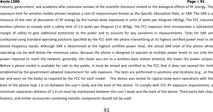 Avvio L500                         Page | 91 91 industry, government, and academia after extensive reviews of the scientific literature related to the biological effects of RF energy. The exposure limit for wireless mobile phones employs a unit of measurement known as the Specific Absorption Rate, or SAR. The SAR is a measure of the rate of absorption of RF energy by the human body expressed in units of watts per kilogram (W/kg). The FCC requires wireless phones to comply with  a safety limit of 1.6 watts per kilogram (1.6  W/kg). The FCC exposure limit incorporates a  substantial margin  of  safety  to  give  additional  protection  to  the  public  and  to  account  for  any  variations  in  measurements.  Tests  for  SAR  are conducted using standard operating positions specified by the FCC with the phone transmitting at its highest certified power level in all tested  frequency  bands.  Although  SAR  is  determined  at  the  highest  certified  power  level,  the  actual  SAR  level  of  the  phone  while operating can be  well below the maximum  value. Because  the phone is  designed to operate at multiple  power levels to use only the power  required to reach  the network, generally, the closer you  are to a  wireless  base  station antenna, the lower the  power  output. Before  a phone model  is available for sale to the  public,  it  must be tested and  certified  to the FCC  that it does not  exceed  the  limit established by the government adopted requirement for safe exposure. The tests are performed in positions and locations (e.g., at the ear and worn on the body) as required by the FCC for each model.  This device was tested for typical body-worn operations with the back of the phone kept 1.0 cm between the user’s body and the back of the phone. To comply with FCC RF exposure requirements, a minimum separation distance of 1.0 cm must be maintained between the user&apos;s body and the back of the phone. Third-party belt clips, holsters, and similar accessories containing metallic components should not be used. 