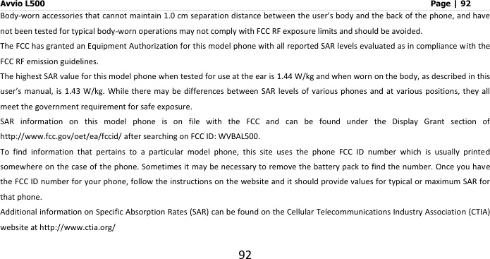 Avvio L500                         Page | 92 92 Body-worn accessories that cannot maintain 1.0 cm separation distance between the user&apos;s body and the back of the phone, and have not been tested for typical body-worn operations may not comply with FCC RF exposure limits and should be avoided. The FCC has granted an Equipment Authorization for this model phone with all reported SAR levels evaluated as in compliance with the FCC RF emission guidelines. The highest SAR value for this model phone when tested for use at the ear is 1.44 W/kg and when worn on the body, as described in this user’s manual, is 1.43  W/kg.  While there may  be differences between SAR levels of  various phones and  at various positions,  they  all meet the government requirement for safe exposure. SAR  information  on  this  model  phone  is  on  file  with  the  FCC  and  can  be  found  under  the  Display  Grant  section  of http://www.fcc.gov/oet/ea/fccid/ after searching on FCC ID: WVBAL500. To  find  information  that  pertains  to  a  particular  model  phone,  this  site  uses  the  phone  FCC  ID  number  which  is  usually  printed somewhere on the case of the phone. Sometimes it may be necessary to remove the battery pack to find the number. Once you have the FCC ID number for your phone, follow the instructions on the website and it should provide values for typical or maximum SAR for that phone.   Additional information on Specific Absorption Rates (SAR) can be found on the Cellular Telecommunications Industry Association (CTIA) website at http://www.ctia.org/   