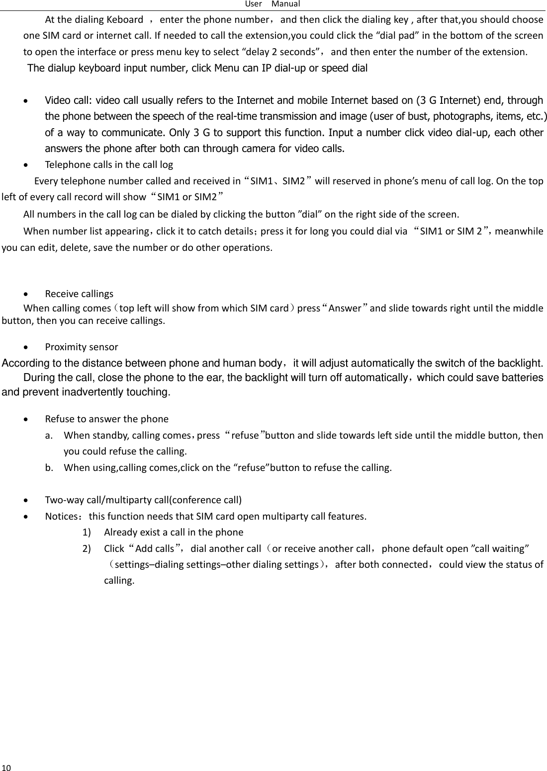 User    Manual 10 At the dialing Keboard  ，enter the phone number，and then click the dialing key , after that,you should choose one SIM card or internet call. If needed to call the extension,ou ould lik the dial pad i the otto of the see to open the interface or press menu key to select delay 2 seconds，and then enter the number of the extension. The dialup keyboard input number, click Menu can IP dial-up or speed dial   Video call: video call usually refers to the Internet and mobile Internet based on (3 G Internet) end, through the phone between the speech of the real-time transmission and image (user of bust, photographs, items, etc.) of a way to communicate. Only 3 G to support this function. Input a number click video dial-up, each other answers the phone after both can through camera for video calls.  Telephone calls in the call log   Every telephone number called and received in‚SIM1⃝SIM2‛ill eseed i phoes eu of all log. O the top left of every call record will show‚SIM1 or SIM2‛ All ues i the all log a e dialed  likig the utto dial o the ight side of the see. When number list appearing，click it to catch detailspress it for long you could dial via ‚SIM1 or SIM 2‛， meanwhile you can edit, delete, save the number or do other operations.    Receive callings When calling comestop left will show from which SIM cardpress‚Answer‛and slide towards right until the middle button, then you can receive callings.   Proximity sensor According to the distance between phone and human body，it will adjust automatically the switch of the backlight. During the call, close the phone to the ear, the backlight will turn off automatically，which could save batteries and prevent inadvertently touching.   Refuse to answer the phone a. When standby, calling comes，press ‚refuse‛button and slide towards left side until the middle button, then you could refuse the calling. b. When using,calling comes,click on the refusebutton to refuse the calling.   Two-way call/multiparty call(conference call)  Noticesthis function needs that SIM card open multiparty call features. 1) Already exist a call in the phone 2) Click‚Add calls‛， dial another callor receive another call，phoe default ope all aitigsettings–dialing settings–other dialing settings， after both connected，could view the status of calling. 