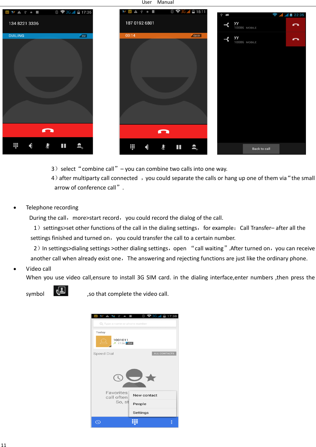 User    Manual 11  3select‚combine call‛– you can combine two calls into one way. 4after multiparty call connected  ，you could separate the calls or hang up one of them via‚the small arrow of conference call‛.     Telephone recording During the call，more&gt;start record，you could record the dialog of the call. 1settings&gt;set other functions of the call in the dialing settings，for exampleCall Transfer– after all the settings finished and turned on，you could transfer the call to a certain number. 2In settings&gt;dialing settings &gt;other dialing settings，open  ‚call waiting‛.After turned on，you can receive another call when already exist one，The answering and rejecting functions are just like the ordinary phone.  Video call When  you  use  video  call,ensure  to  install 3G  SIM  card. in  the  dialing  interface,enter numbers ,then  press  the symbol                  ,so that complete the video call.   