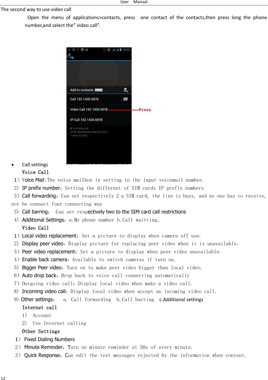 User    Manual 12 The second way to use video call                     Open  the  menu  of  applications&gt;contacts,  press    one  contact  of  the  contacts,then  press  long  the  phone number,and select the video call.                 Call settings Voice Call        1Voice Mail:The voice mailbox in setting in the input voicemail number.  2) IP prefix numberSetting the different of SIM cards IP prefix numbers  3Call forwardingCan set respectively 2 a SIM card, the line is busy, and no one has to receive, not be connect four connecting way 3) Call barring Can set respectively two to the SIM card call restrictions 4) Additional Settingsa.My phone number b.Call waitting⃞ Video Call 1Local video replacementSet a picture to display when camera off use. 2) Display peer videoDisplay picture for replacing peer video when it is unavailable. 3Peer video replacementSet a picture to display when peer video unavailable. 4Enable back cameraAvailable to switch cameras if turn on. 5) Bigger Peer videoTurn on to make peer video bigger than local video. 6Auto drop backDrop back to voice call connecting automatically 7Outgoing video callDisplay local video when make a video call. 8) Incoming video callDisplay local video when accept an incoming video call. 9) Other settings  a. Call forwarding  b.Call barring   c.Additional settings Internet call  1) Account 2) Use Internet calling Other Settings    1 Fixed Dialing Numbers 2 Minute ReminderTurn on minute reminder at 50s of every minute. 3 Quick ResponseCan edit the text messages rejected by the information when content.  