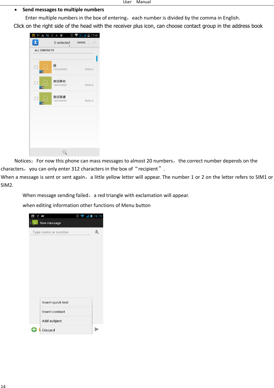 User    Manual 14  Send messages to multiple numbers Enter multiple numbers in the box of entering，each number is divided by the comma in English. Click on the right side of the head with the receiver plus icon, can choose contact group in the address book   NoticesFor now this phone can mass messages to almost 20 numbers，the correct number depends on the characters，you can only enter 312 characters in the box of‚recipient‛. When a message is sent or sent again，a little yellow letter will appear. The number 1 or 2 on the letter refers to SIM1 or SIM2.   When message sending failed，a red triangle with exclamation will appear.   when editing information other functions of Menu button      