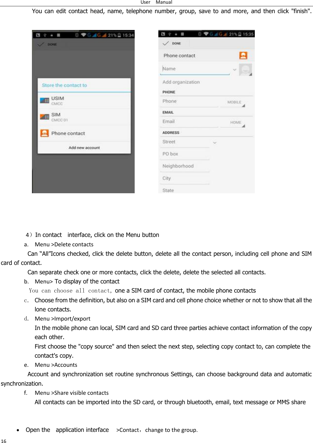 User    Manual 16 You can  edit  contact head, name,  telephone number,  group,  save to  and  more, and then click &quot;finish&quot;.                        4In contact    interface, click on the Menu button    a. Menu &gt;Delete contacts Can “All”Icons checked, click the delete button, delete all the contact person, including cell phone and SIM card of contact.   Can separate check one or more contacts, click the delete, delete the selected all contacts.   b. Menu&gt; To display of the contact   You can choose all contact, one a SIM card of contact, the mobile phone contacts c. Choose from the definition, but also on a SIM card and cell phone choice whether or not to show that all the lone contacts.   d. Menu &gt;Import/export    In the mobile phone can local, SIM card and SD card three parties achieve contact information of the copy each other.   First choose the &quot;copy source&quot; and then select the next step, selecting copy contact to, can complete the contact&apos;s copy.  e. Menu &gt;Accounts Account and synchronization set routine synchronous Settings, can choose background data and automatic synchronization. f. Menu &gt;Share visible contacts All contacts can be imported into the SD card, or through bluetooth, email, text message or MMS share     Open the    application interface    &gt;Contact，change to the group. 