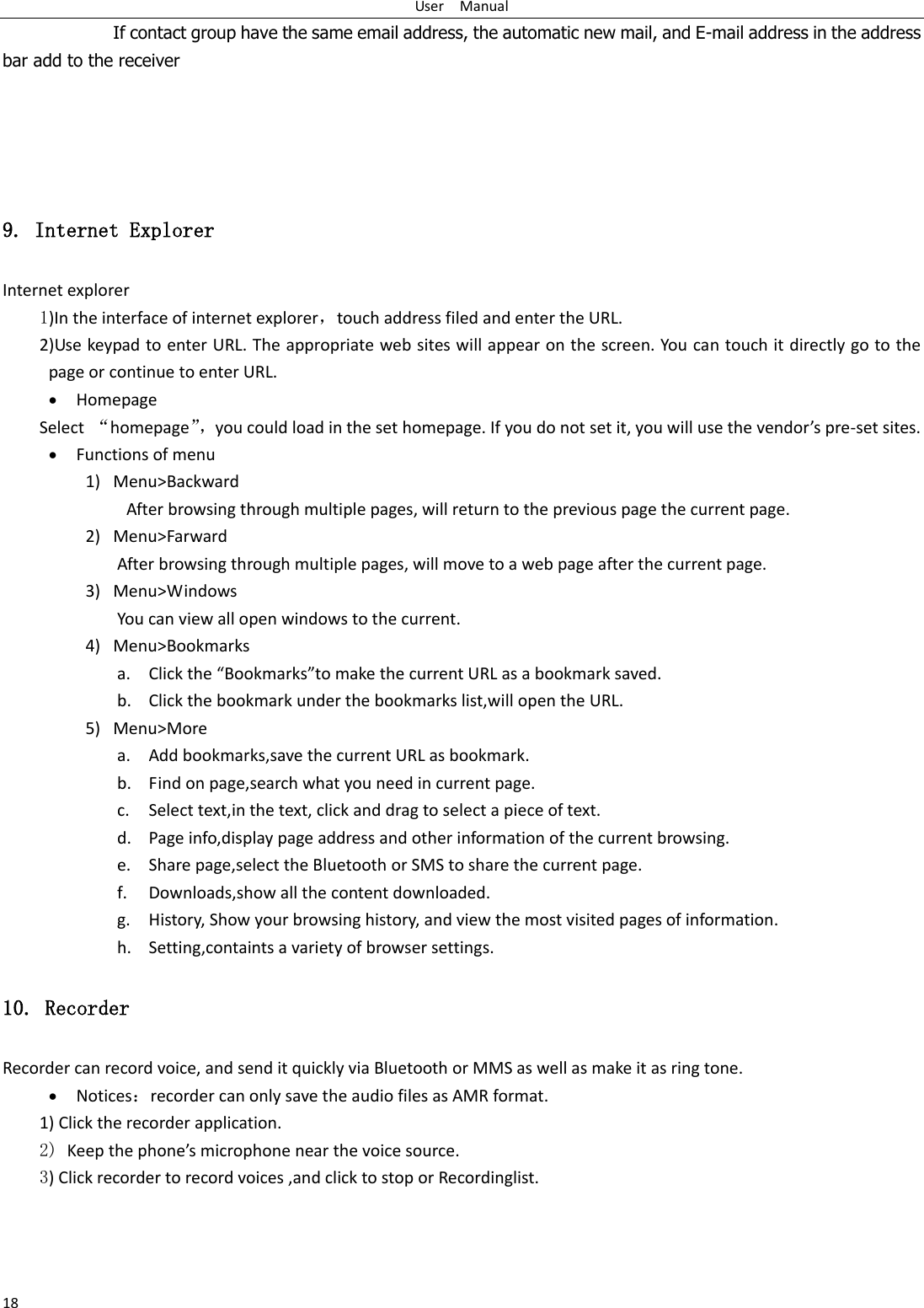 User    Manual 18         If contact group have the same email address, the automatic new mail, and E-mail address in the address bar add to the receiver     9. Internet Explorer Internet explorer 1)In the interface of internet explorer，touch address filed and enter the URL. 2)Use keypad to enter URL. The appropriate web sites will appear on the screen. You can touch it directly go to the page or continue to enter URL.  Homepage Select  ‚homepage‛， ou ould load i the set hoepage. If ou do ot set it, ou ill use the edos pe-set sites.  Functions of menu 1) Menu&gt;Backward   After browsing through multiple pages, will return to the previous page the current page. 2) Menu&gt;Farward After browsing through multiple pages, will move to a web page after the current page. 3) Menu&gt;Windows You can view all open windows to the current. 4) Menu&gt;Bookmarks a. Click the Bookmarksto make the current URL as a bookmark saved. b. Click the bookmark under the bookmarks list,will open the URL. 5) Menu&gt;More a. Add bookmarks,save the current URL as bookmark. b. Find on page,search what you need in current page. c. Select text,in the text, click and drag to select a piece of text. d. Page info,display page address and other information of the current browsing. e. Share page,select the Bluetooth or SMS to share the current page. f. Downloads,show all the content downloaded.   g. History, Show your browsing history, and view the most visited pages of information. h. Setting,containts a variety of browser settings. 10. Recorder Recorder can record voice, and send it quickly via Bluetooth or MMS as well as make it as ring tone.  Noticesrecorder can only save the audio files as AMR format. 1) Click the recorder application. 2) Keep the phoes iophoe ea the oie soue. 3) Click recorder to record voices ,and click to stop or Recordinglist.  