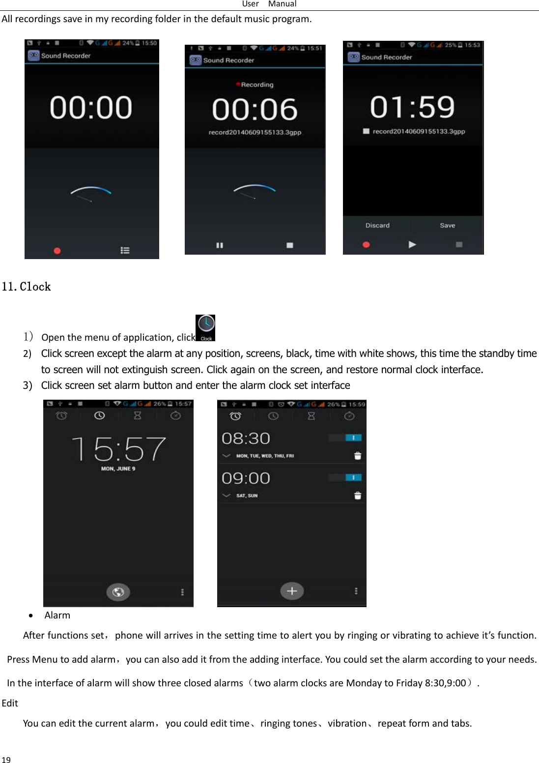 User    Manual 19 All recordings save in my recording folder in the default music program.   11.Clock 1) Open the menu of application, click  2) Click screen except the alarm at any position, screens, black, time with white shows, this time the standby time to screen will not extinguish screen. Click again on the screen, and restore normal clock interface. 3) Click screen set alarm button and enter the alarm clock set interface  Alarm After functions set，phoe ill aies i the settig tie to alet ou  igig o iatig to ahiee its futio. Press Menu to add alarm，you can also add it from the adding interface. You could set the alarm according to your needs. In the interface of alarm will show three closed alarmstwo alarm clocks are Monday to Friday 8:30,9:00. Edit You can edit the current alarm，you could edit time⃝ringing tones⃝vibration⃝repeat form and tabs.  