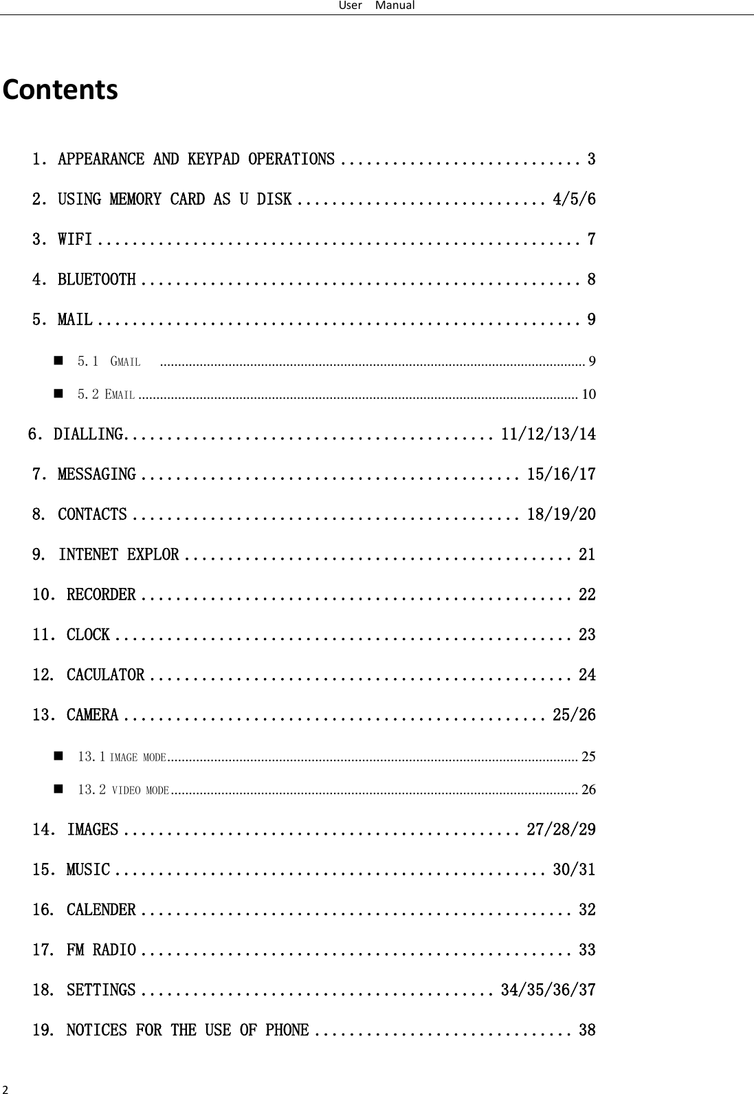 User    Manual 2  Contents 1．APPEARANCE AND KEYPAD OPERATIONS ............................ 3 2．USING MEMORY CARD AS U DISK ............................. 4/5/6 3．WIFI ........................................................ 7 4．BLUETOOTH ................................................... 8 5．MAIL ........................................................ 9  5.1  GMAIL    ...................................................................................................................... 9  5.2 EMAIL .......................................................................................................................... 10    6．DIALLING ........................................... 11/12/13/14 7．MESSAGING ............................................ 15/16/17 8. CONTACTS ............................................. 18/19/20 9. INTENET EXPLOR ............................................. 21 10．RECORDER .................................................. 22 11．CLOCK ..................................................... 23 12. CACULATOR ................................................. 24 13．CAMERA ................................................. 25/26  13.1 IMAGE MODE .................................................................................................................. 25  13.2 VIDEO MODE ................................................................................................................. 26 14．IMAGES .............................................. 27/28/29 15．MUSIC .................................................. 30/31 16. CALENDER .................................................. 32 17. FM RADIO .................................................. 33 18. SETTINGS ......................................... 34/35/36/37 19. NOTICES FOR THE USE OF PHONE .............................. 38  
