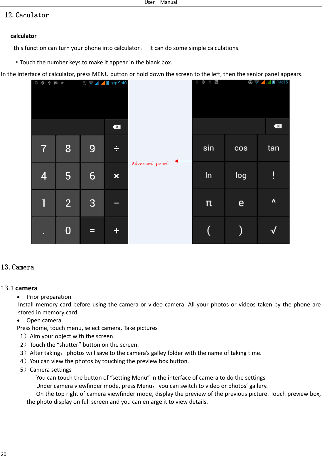 User    Manual 20  12.Caculator calculator this function can turn your phone into calculator，  it can do some simple calculations. ·Touch the number keys to make it appear in the blank box. In the interface of calculator, press MENU button or hold down the screen to the left, then the senior panel appears.                   13.Camera  13.1 camera  Prior preparation Install memory card before using  the  camera  or  video camera.  All  your photos  or videos taken by the  phone  are stored in memory card.  Open camera Press home, touch menu, select camera. Take pictures 1Aim your object with the screen. 2Touh the shutte utto o the see. 3After taking，photos ill sae to the aeas galle folde ith the ae of takig tie. 4You can view the photos by touching the preview box button. 5Camera settings             You a touh the utto of setting Menu i the itefae of aea to do the settigs Under camera viewfinder mode, press Menu，ou a sith to ideo o photos galle. On the top right of camera viewfinder mode, display the preview of the previous picture. Touch preview box, the photo display on full screen and you can enlarge it to view details.     