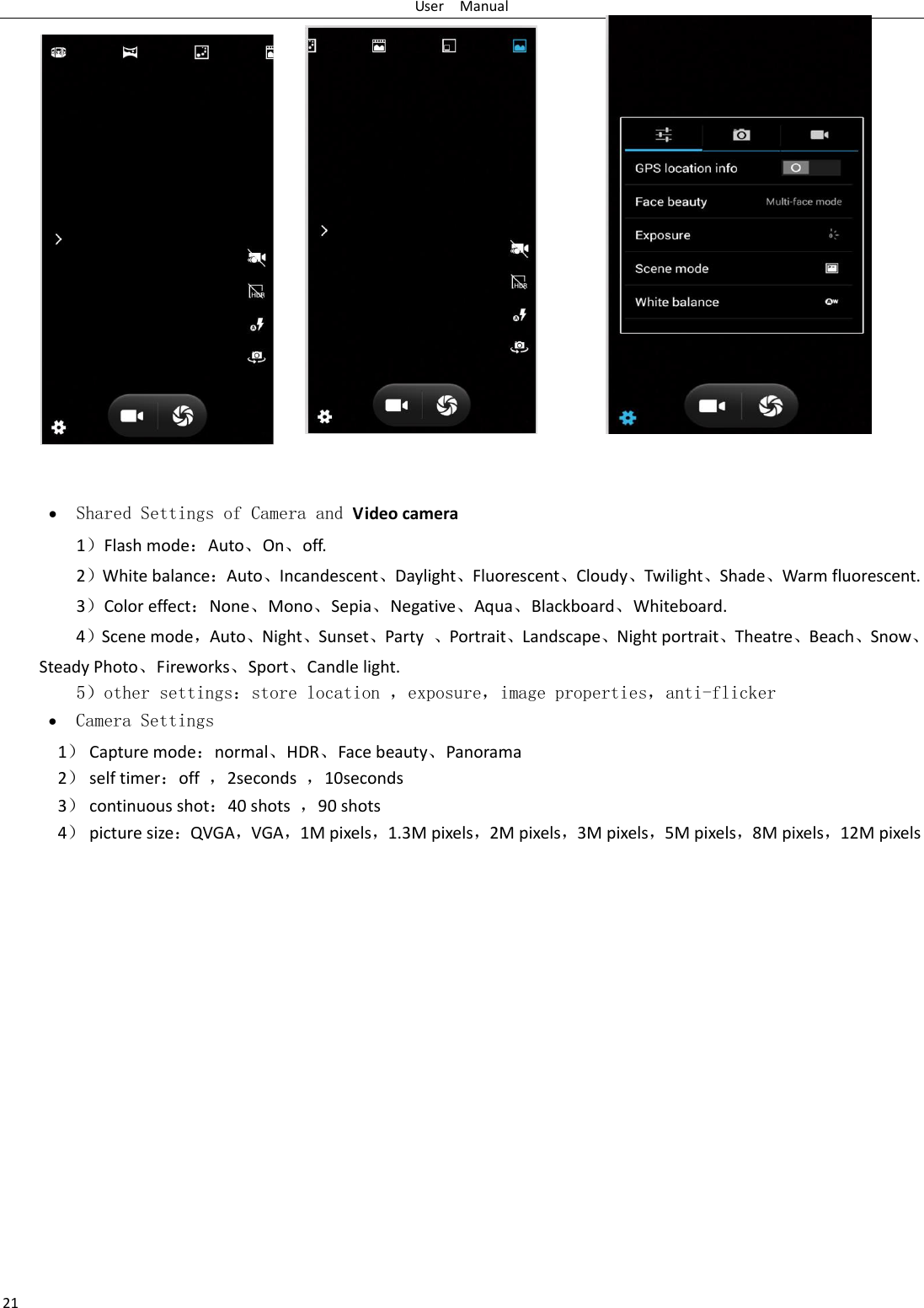 User    Manual 21    Shared Settings of Camera and Video camera   1Flash modeAuto⃝On⃝off.   2White balanceAuto⃝Incandescent⃝Daylight⃝Fluorescent⃝Cloudy⃝Twilight⃝Shade⃝Warm fluorescent. 3Color effectNone⃝Mono⃝Sepia⃝Negative⃝Aqua⃝Blackboard⃝Whiteboard. 4Scene mode，Auto⃝Night⃝Sunset⃝Party  ⃝Portrait⃝Landscape⃝Night portrait⃝Theatre⃝Beach⃝Snow⃝Steady Photo⃝Fireworks⃝Sport⃝Candle light.    5other settingsstore location ，exposure，image properties，anti-flicker  Camera Settings 1 Capture modenormal⃝HDR⃝Face beauty⃝Panorama 2 self timeroff  ，2seconds  ，10seconds 3 continuous shot40 shots  ，90 shots 4 picture sizeQVGA，VGA，1M pixels，1.3M pixels，2M pixels，3M pixels，5M pixels，8M pixels，12M pixels 