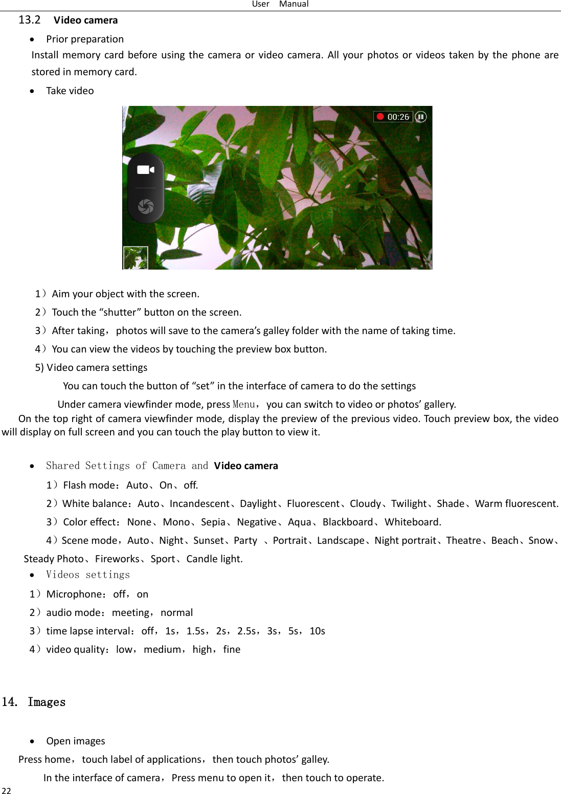 User    Manual 22 13.2  Video camera  Prior preparation Install memory card before using  the  camera  or  video camera.  All  your photos  or videos taken by the  phone  are stored in memory card.  Take video           1Aim your object with the screen. 2Touh the shutte utto o the see. 3After taking，photos ill sae to the aeas galle folde ith the ae of takig tie. 4You can view the videos by touching the preview box button. 5) Video camera settings               You a touh the utto of set i the interface of camera to do the settings Under camera viewfinder mode, press Menu，ou a sith to ideo o photos galle. On the top right of camera viewfinder mode, display the preview of the previous video. Touch preview box, the video will display on full screen and you can touch the play button to view it.   Shared Settings of Camera and Video camera   1Flash modeAuto⃝On⃝off.   2White balanceAuto⃝Incandescent⃝Daylight⃝Fluorescent⃝Cloudy⃝Twilight⃝Shade⃝Warm fluorescent. 3Color effectNone⃝Mono⃝Sepia⃝Negative⃝Aqua⃝Blackboard⃝Whiteboard. 4Scene mode，Auto⃝Night⃝Sunset⃝Party  ⃝Portrait⃝Landscape⃝Night portrait⃝Theatre⃝Beach⃝Snow⃝Steady Photo⃝Fireworks⃝Sport⃝Candle light.  Videos settings 1Microphoneoff，on 2audio modemeeting，normal 3time lapse intervaloff，1s，1.5s，2s，2.5s，3s，5s，10s 4video qualitylow，medium，high，fine  14. Images  Open images Press home，touch label of applications，the touh photos galle. In the interface of camera，Press menu to open it，then touch to operate. 