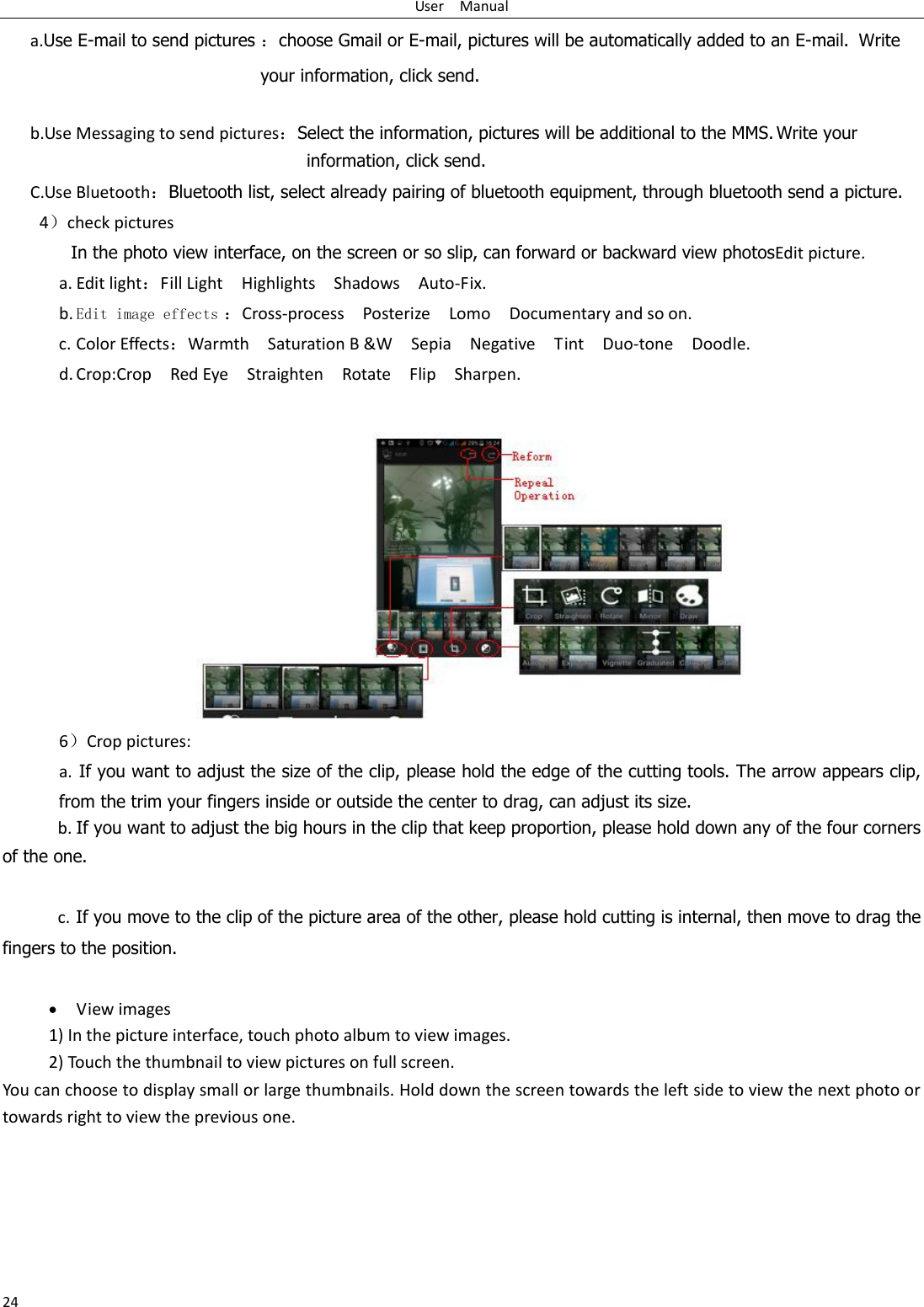 User    Manual 24 a.Use E-mail to send pictures choose Gmail or E-mail, pictures will be automatically added to an E-mail.   Write your information, click send.    b.Use Messaging to send picturesSelect the information, pictures will be additional to the MMS. Write your information, click send. C.Use BluetoothBluetooth list, select already pairing of bluetooth equipment, through bluetooth send a picture. 4check pictures In the photo view interface, on the screen or so slip, can forward or backward view photosEdit picture. a. Edit lightFill Light    Highlights    Shadows    Auto-Fix. b. Edit image effects Cross-process    Posterize    Lomo    Documentary and so on. c. Color EffectsWarmth    Saturation B &amp;W    Sepia    Negative    Tint    Duo-tone    Doodle. d. Crop:Crop    Red Eye    Straighten    Rotate    Flip    Sharpen.  6Crop pictures: a.  If you want to adjust the size of the clip, please hold the edge of the cutting tools. The arrow appears clip, from the trim your fingers inside or outside the center to drag, can adjust its size.   b. If you want to adjust the big hours in the clip that keep proportion, please hold down any of the four corners of the one.    c. If you move to the clip of the picture area of the other, please hold cutting is internal, then move to drag the fingers to the position.   View images 1) In the picture interface, touch photo album to view images. 2) Touch the thumbnail to view pictures on full screen. You can choose to display small or large thumbnails. Hold down the screen towards the left side to view the next photo or towards right to view the previous one. 
