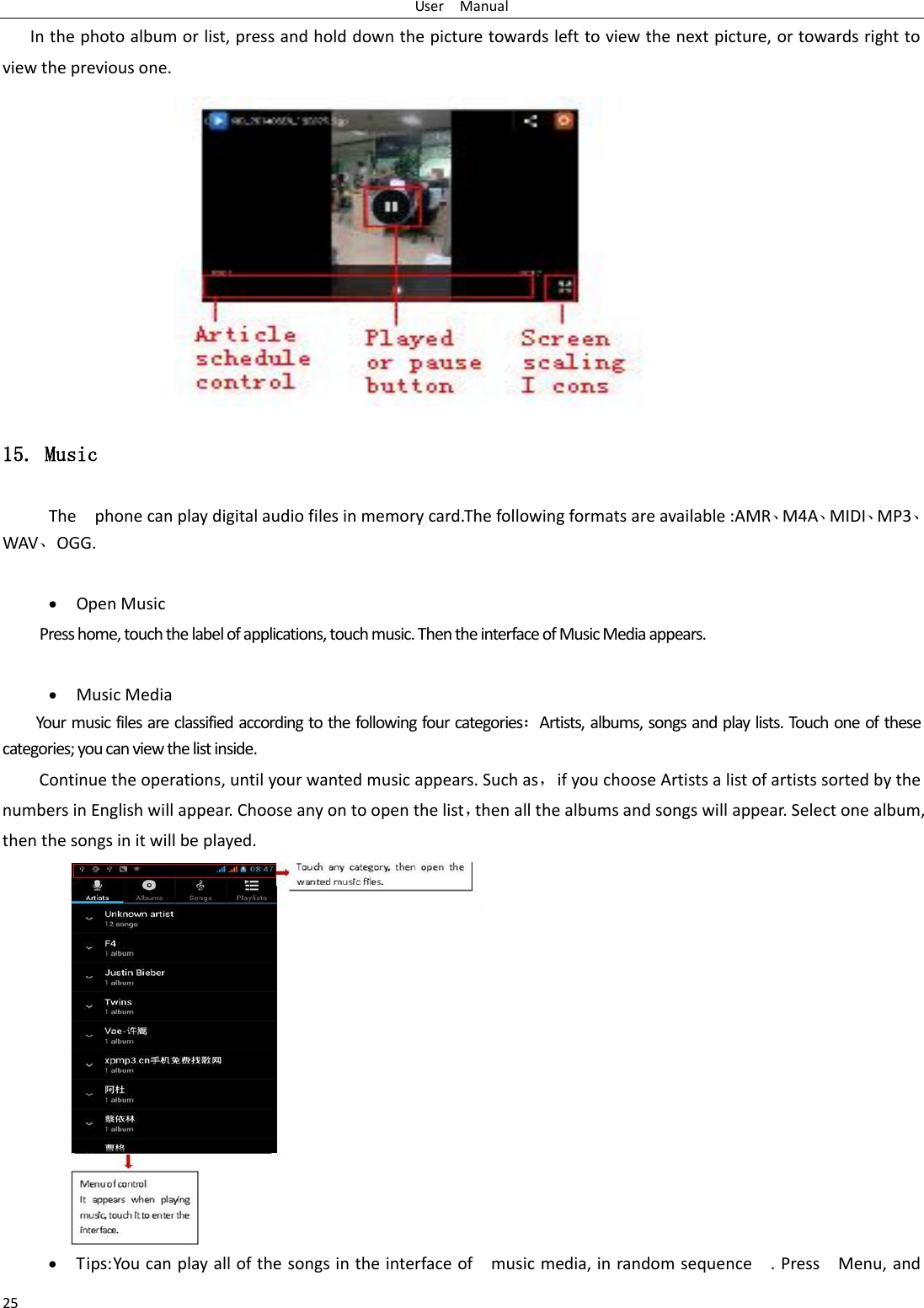 User    Manual 25 In the photo album or list, press and hold down the picture towards left to view the next picture, or towards right to view the previous one. 15. Music The    phone can play digital audio files in memory card.The following formats are available :AMR⃝M4A⃝MIDI⃝MP3⃝WAV⃝OGG.   Open Music Press home, touch the label of applications, touch music. Then the interface of Music Media appears.   Music Media Your music files are classified according to the following four categoriesArtists, albums, songs and play lists. Touch one of these categories; you can view the list inside. Continue the operations, until your wanted music appears. Such as，if you choose Artists a list of artists sorted by the numbers in English will appear. Choose any on to open the list，then all the albums and songs will appear. Select one album, then the songs in it will be played.  Tips: You can play all of the songs in the interface of    music media, in random sequence    . Press    Menu, and 