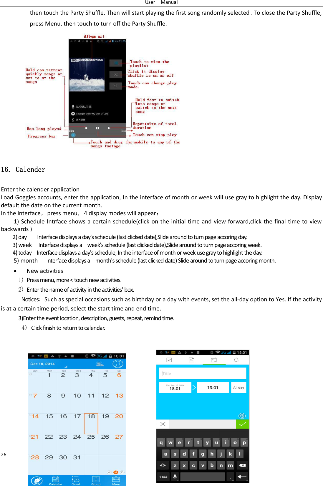 User    Manual 26 then touch the Party Shuffle. Then will start playing the first song randomly selected . To close the Party Shuffle, press Menu, then touch to turn off the Party Shuffle.              16. Calender Enter the calender application Load Goggles accounts, enter the application, In the interface of month or week will use gray to highlight the day. Display default the date on the current month. In the interface，press menu，4 display modes will appear 1) Schedule Intrface shows a certain schedule(click on the initial time and  view forward,click the  final time  to view backwards ) 2) day     Interface displays a day&apos;s schedule (last clicked date),Slide around to turn page accoring day. 3) week  Interface displays a    week&apos;s schedule (last clicked date),Slide around to turn page accoring week. 4) today    Interface displays a day&apos;s schedule, In the interface of month or week use gray to highlight the day. 5) month      nterface displays a    month&apos;s schedule (last clicked date) Slide around to turn page accoring month.  New activities 1) Press menu, more &lt; touch new activities. 2) Ete the ae of atiit i the atiities o. NoticesSuch as special occasions such as birthday or a day with events, set the all-day option to Yes. If the activity is at a certain time period, select the start time and end time. 3)Enter the event location, description, guests, repeat, remind time. 4) Click finish to return to calendar.            