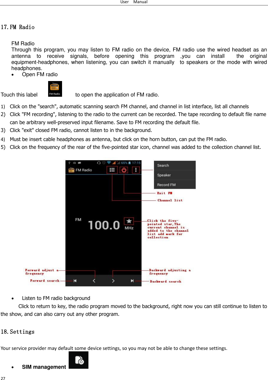 User    Manual 27  17.FM Radio FM Radio   Through  this  program,  you  may  listen  to  FM  radio  on  the  device,  FM  radio  use  the  wired  headset  as  an antenna  to  receive  signals,  before  opening  this  program  ,you  can  install    the  original equipment-headphones,  when  listening,  you  can  switch  it  manually    to  speakers  or  the  mode  with  wired headphones.  Open FM radio   Touch this label               to open the application of FM radio. 1) Click on the &quot;search&quot;, automatic scanning search FM channel, and channel in list interface, list all channels 2) Click &quot;FM recording&quot;, listening to the radio to the current can be recorded. The tape recording to default file name can be arbitrary well-preserved input filename. Save to FM recording the default file. 3) Click &quot;exit&quot; closed FM radio, cannot listen to in the background. 4) Must be insert cable headphones as antenna, but click on the horn button, can put the FM radio. 5) Click on the frequency of the rear of the five-pointed star icon, channel was added to the collection channel list.                    Listen to FM radio background   Click to return to key, the radio program moved to the background, right now you can still continue to listen to the show, and can also carry out any other program. 18.Settings Your service provider may default some device settings, so you may not be able to change these settings.  SIM management   