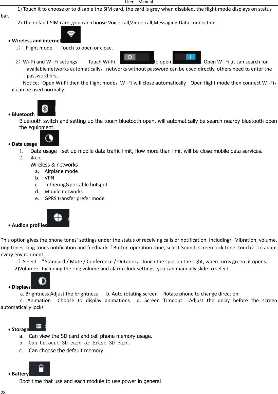 User    Manual 28 1) Touch it to choose or to disable the SIM card, the card is grey when disabled, the flight mode displays on status bar. 2) The default SIM card ,you can choose Voice call,Video call,Messaging,Data connection.  Wireless and internet  1)   Flight mode   Touch to open or close. 2) Wi-Fi and Wi-Fi settings        Touch Wi-Fi    to open.   Open Wi-Fi ,it can search for available networks automatically，networks without password can be used directly, others need to enter the password first. NoticeOpen Wi-Fi then the flight mode，Wi-Fi will close automaticallyOpen flight mode then connect Wi-Fi，it can be used normally.   Bluetooth  Bluetooth switch and setting up the touch bluetooth open, will automatically be search nearby bluetooth open the equipment.  Data usage  1. Data usage    set up mobile data traffic limit, flow more than limit will be close mobile data services. 2. More Wireless &amp; networks a. Airplane mode b. VPN c. Tethering&amp;portable hotspot   d. Mobile networks e. GPRS transfer prefer mode   Audion profiles   This option gives the phoe toes settigs ude the status of eeiig alls o otifiatio. IludigVibration, volume, ring tones, ring tones notification and feedbackButton operation tone, select Sound, screen lock tone, touch.To adapt every environment. 1) Select  ‚Standard / Mute / Conference / Outdoor，Touch the spot on the right, when turns green ,it opens. 2)VolumeIncluding the ring volume and alarm clock settings, you can manually slide to select.    Displays  a. Brightness Adjust the brightness    b. Auto rotating screen  Rotate phone to change direction c.  Animation  Choose  to  display  animations  d.  Screen  Timeout  Adjust  the  delay  before  the  screen automatically locks      Storage  a. Can view the SD card and cell phone memory usage.   b. Can Unmount SD card or Erase SD card. c. Can choose the default memory.     Battery  Boot time that use and each module to use power in general   