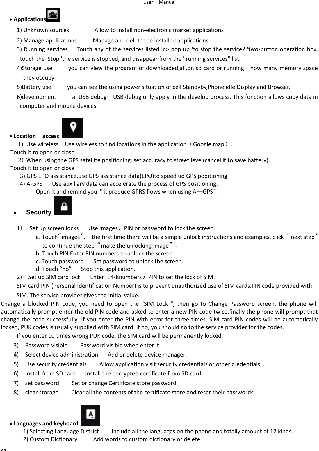 User    Manual 29  Applications  1) Unknown sources                Allow to install non-electronic market applications 2) Manage applications          Manage and delete the installed applications. 3) Running services      Touch any of the services listed in&gt; pop up &apos;to stop the service? &apos;two-button operation box, touch the &apos;Stop &apos;the service is stopped, and disappear from the &quot;running services&quot; list. 4)Storage use          you can view the program of downloaded,all,on sd card or running    how many memory space they occupy   5)Battery use          you can see the using power situation of cell Standyby,Phone idle,Display and Browser. 6)development          a. USB debugUSB debug only apply in the develop process. This function allows copy data in computer and mobile devices.   Location    access  1) Use wireless  Use wireless to find locations in the applicationGoogle map. Touch it to open or close 2) When using the GPS satellite positioning, set accuracy to street level(cancel it to save battery). Touch it to open or close       3) GPS EPO assistance,use GPS assistance data(EPO)to speed uo GPS poditioning 4) A-GPS     Use auxiliary data can accelerate the process of GPS positioning. Open it and remind you‚it produce GPRS flows when using A—GPS‛.  Security    1)  Set up screen locks   Use images⃝PIN or password to lock the screen. a. Touch‚images‛,    the first time there will be a simple unlock instructions and examples, click ‚next step‛ to continue the step‚make the unlocking image‛⃞ b. Touch PIN Enter PIN numbers to unlock the screen.                     c. Touch password    Set password to unlock the screen. d. Touch no    Stop this application. 2)    Set up SIM card lock   Enter4-8numbersPIN to set the lock of SIM. SIM card PIN (Personal Identification Number) is to prevent unauthorized use of SIM cards.PIN code provided with SIM. The service provider gives the initial value. Change  a  blocked  PIN  code,  you  need  to  open  the  &quot;SIM  Lock  &quot;,  then  go  to  Change  Password  screen,  the  phone  will automatically prompt enter the old PIN code and asked to enter a new PIN code twice,finally the phone will prompt that change the code successfully.  If  you enter  the  PIN  with  error  for three times,  SIM  card  PIN codes will  be  automatically locked, PUK codes is usually supplied with SIM card. If no, you should go to the service provider for the codes. If you enter 10 times wrong PUK code, the SIM card will be permanently locked. 3)    Password visible    Password visible when enter it 4)  Select device administration      Add or delete device manager. 5)    Use security credentials        Allow application visit security credentials or other credentials. 6)  Install from SD card      Install the encrypted certificate from SD card.   7)    set password        Set or change Certificate store password 8)    clear storage        Clear all the contents of the certificate store and reset their passwords.   Languages and keyboard   1) Selecting Language District        Include all the languages on the phone and totally amount of 12 kinds.   2) Custom Dictionary          Add words to custom dictionary or delete. 