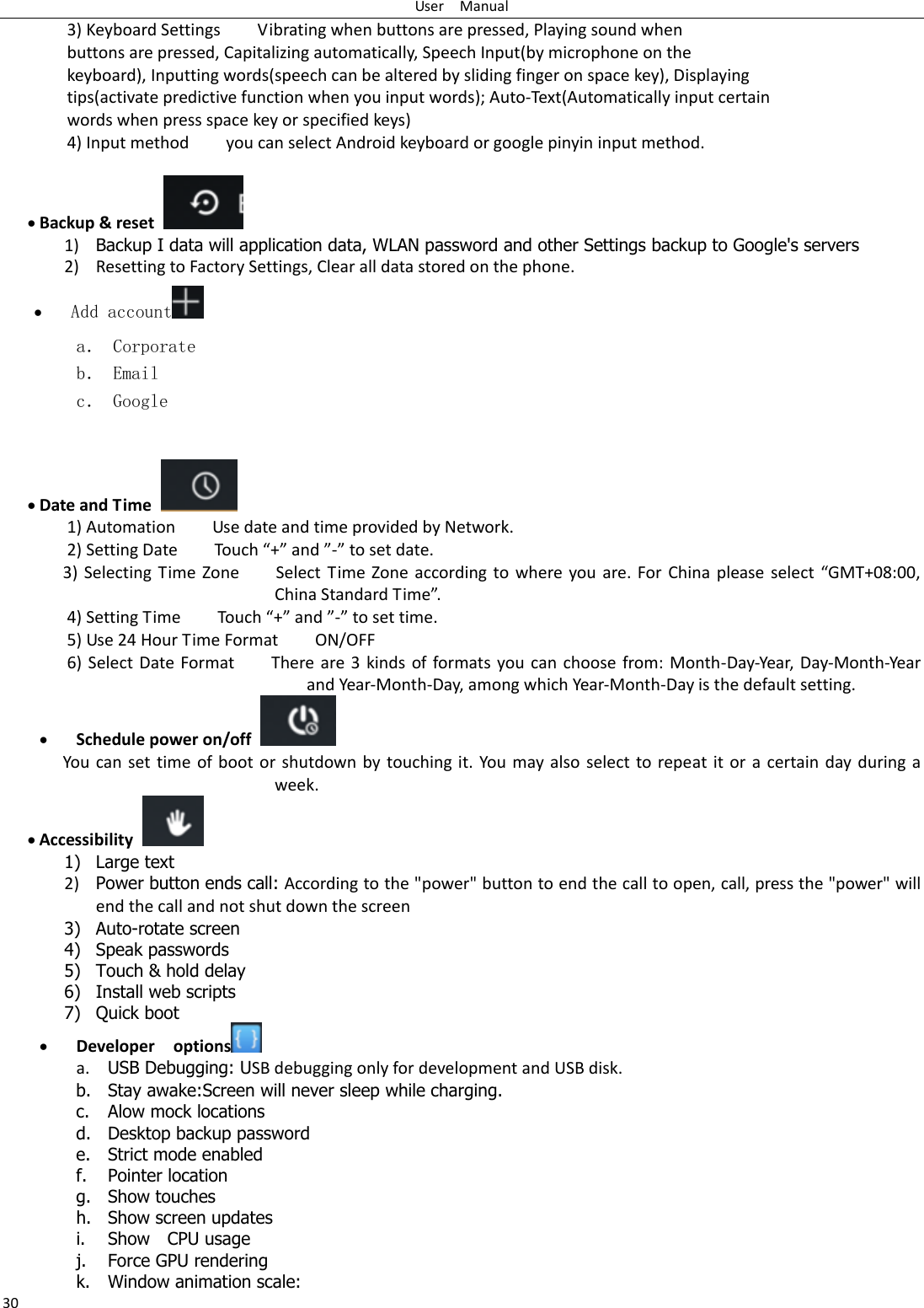 User    Manual 30 3) Keyboard Settings        Vibrating when buttons are pressed, Playing sound when buttons are pressed, Capitalizing automatically, Speech Input(by microphone on the keyboard), Inputting words(speech can be altered by sliding finger on space key), Displaying tips(activate predictive function when you input words); Auto-Text(Automatically input certain words when press space key or specified keys) 4) Input method        you can select Android keyboard or google pinyin input method.   Backup &amp; reset  1) Backup I data will application data, WLAN password and other Settings backup to Google&apos;s servers 2) Resetting to Factory Settings, Clear all data stored on the phone.  Add account  a． Corporate b． Email c． Google    Date and Time   1) Automation        Use date and time provided by Network. 2) “ettig Date        Touh + ad - to set date.           3) “eletig  Tie  Zoe        “elet  Tie  Zoe  aodig  to  hee ou ae.  Fo Chia please  selet  GMT+08:00, Chia “tadad Tie.   4) Settig Tie        Touh + ad - to set tie.         5) Use 24 Hour Time Format        ON/OFF     6) Select Date Format        There are 3  kinds  of formats you can  choose from:  Month-Day-Year,  Day-Month-Year and Year-Month-Day, among which Year-Month-Day is the default setting.  Schedule power on/off   You  can set time  of boot  or shutdown by touching  it. You  may also  select to repeat it or  a  certain day during  a week.  Accessibility   1) Large text 2) Power button ends call: According to the &quot;power&quot; button to end the call to open, call, press the &quot;power&quot; will end the call and not shut down the screen 3) Auto-rotate screen 4) Speak passwords 5) Touch &amp; hold delay 6) Install web scripts 7) Quick boot  Developer    options  a. USB Debugging: USB debugging only for development and USB disk. b. Stay awake:Screen will never sleep while charging. c. Alow mock locations d. Desktop backup password e. Strict mode enabled f. Pointer location g. Show touches h. Show screen updates i. Show    CPU usage j. Force GPU rendering k. Window animation scale: 