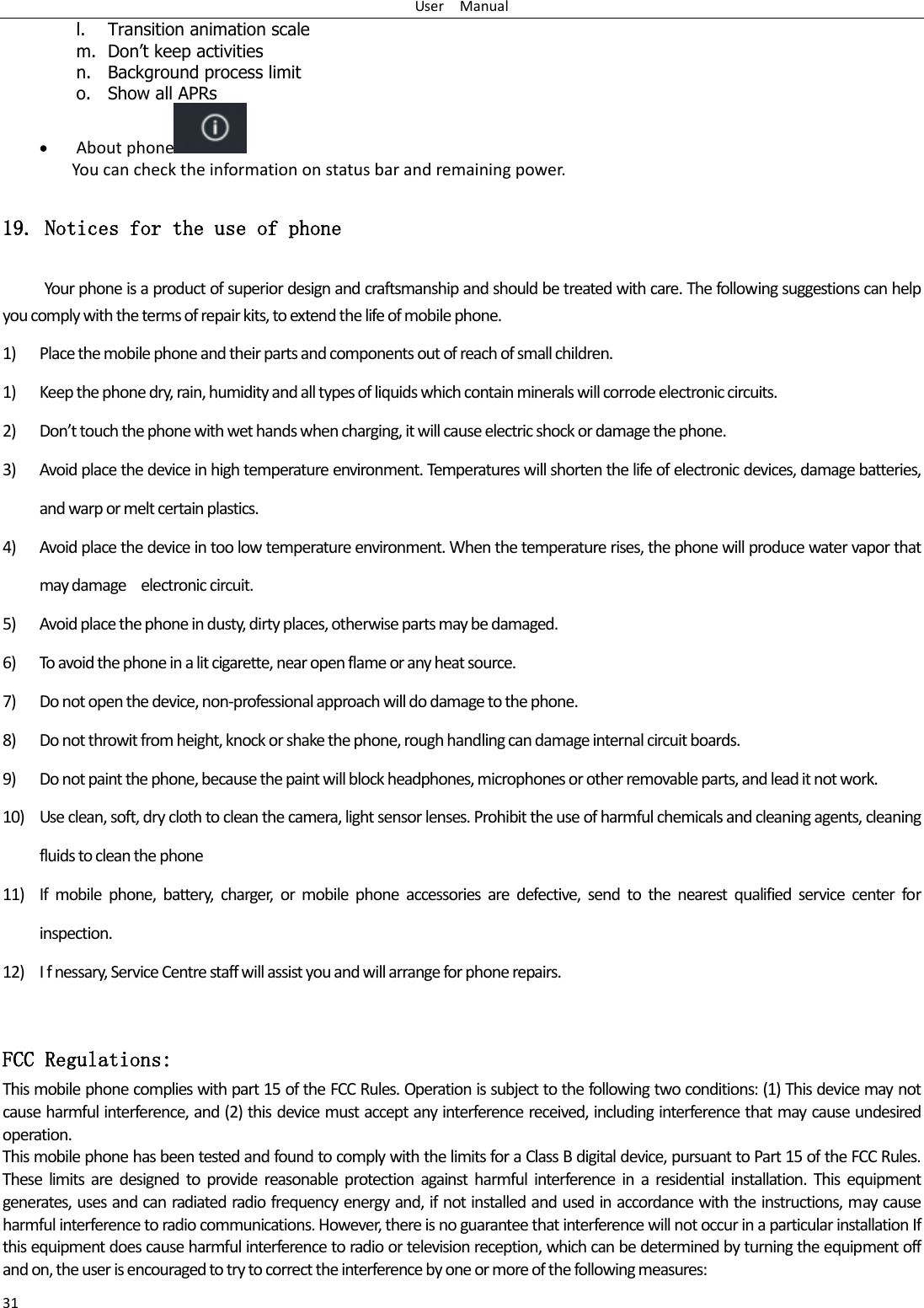 User    Manual 31 l. Transition animation scale m. Don’t keep activities n. Background process limit o. Show all APRs  About phone  You can check the information on status bar and remaining power. 19. Notices for the use of phone Your phone is a product of superior design and craftsmanship and should be treated with care. The following suggestions can help you comply with the terms of repair kits, to extend the life of mobile phone. 1) Place the mobile phone and their parts and components out of reach of small children. 1) Keep the phone dry, rain, humidity and all types of liquids which contain minerals will corrode electronic circuits. 2) Dot touh the phoe ith et hads he hagig, it ill ause eleti shok o daage the phoe. 3) Avoid place the device in high temperature environment. Temperatures will shorten the life of electronic devices, damage batteries, and warp or melt certain plastics. 4) Avoid place the device in too low temperature environment. When the temperature rises, the phone will produce water vapor that may damage    electronic circuit. 5) Avoid place the phone in dusty, dirty places, otherwise parts may be damaged. 6) To avoid the phone in a lit cigarette, near open flame or any heat source. 7) Do not open the device, non-professional approach will do damage to the phone. 8) Do not throwit from height, knock or shake the phone, rough handling can damage internal circuit boards. 9) Do not paint the phone, because the paint will block headphones, microphones or other removable parts, and lead it not work. 10) Use clean, soft, dry cloth to clean the camera, light sensor lenses. Prohibit the use of harmful chemicals and cleaning agents, cleaning fluids to clean the phone 11) If  mobile  phone,  battery,  charger,  or  mobile  phone  accessories  are  defective,  send  to  the  nearest  qualified  service  center  for inspection. 12) I f nessary, Service Centre staff will assist you and will arrange for phone repairs.  FCC Regulations: This mobile phone complies with part 15 of the FCC Rules. Operation is subject to the following two conditions: (1) This device may not cause harmful interference, and (2) this device must accept any interference received, including interference that may cause undesired operation. This mobile phone has been tested and found to comply with the limits for a Class B digital device, pursuant to Part 15 of the FCC Rules. These  limits  are  designed  to  provide  reasonable  protection  against  harmful  interference  in  a  residential  installation.  This  equipment generates, uses and can radiated radio frequency energy and, if not installed and used in accordance with the instructions, may cause harmful interference to radio communications. However, there is no guarantee that interference will not occur in a particular installation If this equipment does cause harmful interference to radio or television reception, which can be determined by turning the equipment off and on, the user is encouraged to try to correct the interference by one or more of the following measures: 