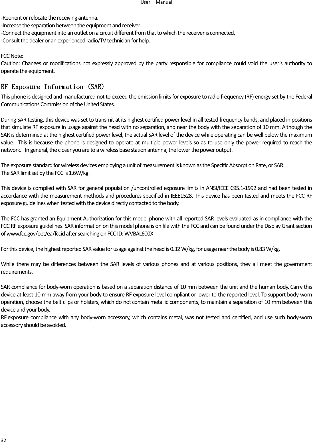 User    Manual 32  -Reorient or relocate the receiving antenna. -Increase the separation between the equipment and receiver. -Connect the equipment into an outlet on a circuit different from that to which the receiver is connected. -Consult the dealer or an experienced radio/TV technician for help.  FCC Note: Caution:  Changes  or modifications not expressly approved  by the  party responsible  for  compliance could void  the uses authoit to operate the equipment. RF Exposure Information (SAR) This phone is designed and manufactured not to exceed the emission limits for exposure to radio frequency (RF) energy set by the Federal Communications Commission of the United States.    During SAR testing, this device was set to transmit at its highest certified power level in all tested frequency bands, and placed in positions that simulate RF exposure in usage against the head with no separation, and near the body with the separation of 10 mm. Although the SAR is determined at the highest certified power level, the actual SAR level of the device while operating can be well below the maximum value.   This is because  the phone is  designed to operate at multiple power levels so as to use  only the power required to reach the network.   In general, the closer you are to a wireless base station antenna, the lower the power output.  The exposure standard for wireless devices employing a unit of measurement is known as the Specific Absorption Rate, or SAR.  The SAR limit set by the FCC is 1.6W/kg.   This device is complied with SAR for general population /uncontrolled exposure limits in ANSI/IEEE C95.1-1992 and had been tested in accordance with the measurement methods and procedures specified in IEEE1528. This device has been tested and meets the FCC RF exposure guidelines when tested with the device directly contacted to the body.    The FCC has granted an Equipment Authorization for this model phone with all reported SAR levels evaluated as in compliance with the FCC RF exposure guidelines. SAR information on this model phone is on file with the FCC and can be found under the Display Grant section of www.fcc.gov/oet/ea/fccid after searching on FCC ID: WVBAL600X  For this device, the highest reported SAR value for usage against the head is 0.32 W/kg, for usage near the body is 0.83 W/kg.  While  there  may  be  differences  between  the  SAR  levels  of  various  phones  and  at  various  positions,  they  all  meet  the  government requirements.  SAR compliance for body-worn operation is based on a separation distance of 10 mm between the unit and the human body. Carry this device at least 10 mm away from your body to ensure RF exposure level compliant or lower to the reported level. To support body-worn operation, choose the belt clips or holsters, which do not contain metallic components, to maintain a separation of 10 mm between this device and your body.   RF exposure compliance  with  any  body-worn  accessory,  which  contains  metal,  was  not tested and certified,  and use  such body-worn accessory should be avoided.   