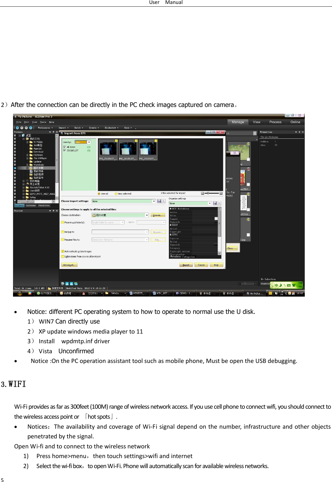 User    Manual 5        2After the connection can be directly in the PC check images captured on camera⃞                      Notice: different PC operating system to how to operate to normal use the U disk. 1 WIN7 Can directly use 2 XP update windows media player to 11 3 Install    wpdmtp.inf driver 4 Vista    Unconfirmed    Notice :On the PC operation assistant tool such as mobile phone, Must be open the USB debugging. 3.WIFI Wi-Fi provides as far as 300feet (100M) range of wireless network access. If you use cell phone to connect wifi, you should connect to the wireless access point or  ⃥hot spots⃦.  NoticesThe availability and coverage of Wi-Fi signal depend on the number, infrastructure and other objects penetrated by the signal. Open Wi-fi and to connect to the wireless network 1) Press home&gt;menu，then touch settings&gt;wifi and internet 2) Select the wi-fi box，to open Wi-Fi. Phone will automatically scan for available wireless networks. 