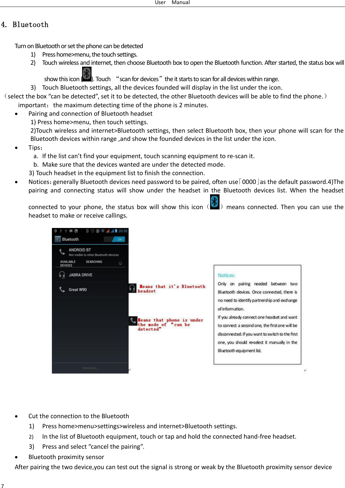 User    Manual 7 4. Bluetooth Turn on Bluetooth or set the phone can be detected 1) Press home&gt;menu, the touch settings. 2) Touch wireless and internet, then choose Bluetooth box to open the Bluetooth function. After started, the status box will show this icon ( ). Touch  ‚scan for devices‛the it starts to scan for all devices within range. 3) Touch Bluetooth settings, all the devices founded will display in the list under the icon. selet the o a e deteted, set it to e deteted, the othe Bluetooth deies ill e ale to fid the phoe. importantthe maximum detecting time of the phone is 2 minutes.  Pairing and connection of Bluetooth headset 1) Press home&gt;menu, then touch settings. 2)Touch wireless and internet&gt;Bluetooth settings, then select Bluetooth box, then your phone will scan for the Bluetooth devices within range ,and show the founded devices in the list under the icon.  Tips a. If the list at fid ou euipet, touch scanning equipment to re-scan it. b. Make sure that the devices wanted are under the detected mode. 3) Touch headset in the equipment list to finish the connection.  Noticesgenerally Bluetooth devices need password to be paired, often use⃥0000⃦as the default password.4)The pairing  and  connecting  status  will  show  under  the  headset  in  the  Bluetooth  devices  list.  When  the  headset connected  to  your  phone,  the  status  box  will  show  this  iconmeans  connected.  Then  you  can  use  the headset to make or receive callings.     Cut the connection to the Bluetooth 1) Press home&gt;menu&gt;settings&gt;wireless and internet&gt;Bluetooth settings. 2) In the list of Bluetooth equipment, touch or tap and hold the connected hand-free headset. 3) Pess ad selet ael the paiig.  Bluetooth proximity sensor  After pairing the two device,you can test out the signal is strong or weak by the Bluetooth proximity sensor device                     