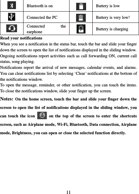   11  Bluetooth is on  Battery is low  Connected the PC  Battery is very low!        Connected  the earphone  Battery is charging Read your notifications   When you see a notification in the status bar, touch the bar and slide your finger down the screen to open the list of notifications displayed in the sliding window.   Ongoing notifications report activities such as call forwarding ON, current call status, song playing.   Notifications report  the  arrival of  new messages, calendar events, and  alarms. You can clear notifications list by selecting ‘Clear’ notifications at the bottom of the notifications window.   To open the message, reminder, or other notification, you can touch the items. To close the notifications window, slide your finger up the screen.   Notes: On the home screen, touch the bar and slide your finger down the screen to open the list of notifications displayed in the sliding window, you can touch the  icon    on the  top  of  the  screen  to  enter  the  shortcuts screen, such as Airplane mode, Wi-Fi, Bluetooth, Data connection, Airplane mode, Brightness, you can open or close the selected function directly.         